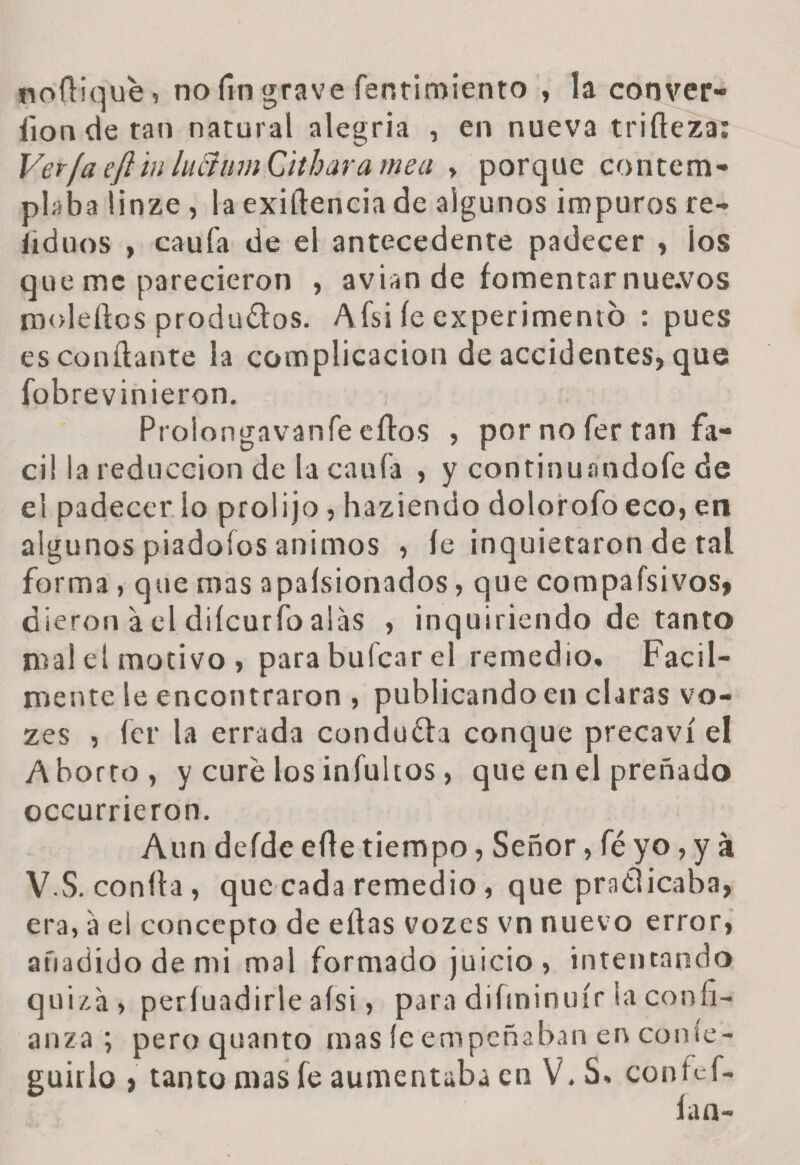 noílique, no fin grave fentimiento , la conver- íion de tan natural alegría , en nueva trifteza: Verfa e/i in hiftinn Cithara mea > porque contem¬ plaba linze , la exigencia de algunos impuros re- íiduos , caufa de el antecedente padecer , los que me parecieron , avian de fomentar nue.vos moleftos produftos. Afsi íe experimento : pues escóndante la complicación de accidentes, que fobrevinieron. Prolongavanfe eílos , por no fer tan fᬠcil la reducción de la caufa , y continuandofe de el padecer lo prolijo, haziendo dolorofo eco, en algunos piadofos ánimos , íe inquietaron de tal forma, que mas apasionados, que compafsivos, dieron a el diícurfo alas , inquiriendo de tanto mal el motivo, parabufcarel remedio. Fácil¬ mente le encontraron , publicando en claras vo- zes , fer la errada conducía conque precaví el Aborto, y curé los infultos, que en el preñado occurrieron. Aun deíde efle tiempo, Señor, fé yo, y a V.S. confia, que cada remedio, que pratíicaba, era, a el concepto de ellas vozcs vn nuevo error, añadido de mi mal formado juicio, intentando quizá, períuadirle aísi, para diíminuír la confi¬ anza ; peroquanto mas íe empeñaban en conse¬