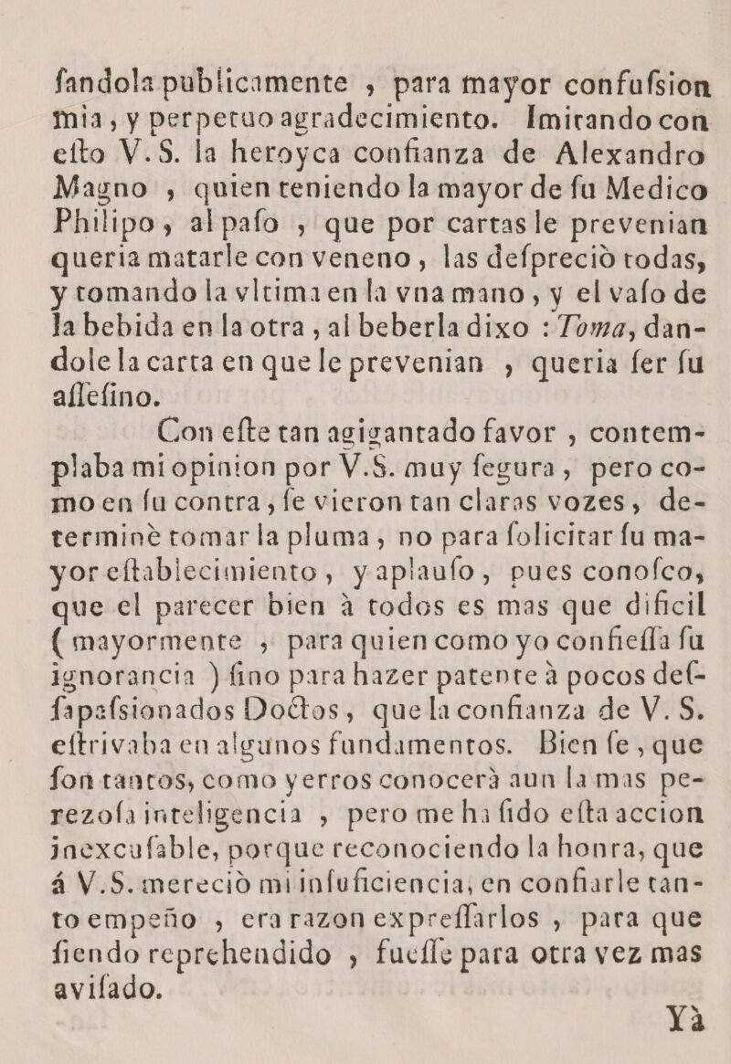 fandoln publicamente , para mayor confufsion mia , y perpetuo agradecimiento. Imirando con ello V.S. la heroyca confianza de Alexandro Magno , quien teniendo la mayor de fu Medico Philipo, alpafo , que por cartas le prevenían quería matarle con veneno , las defpreció todas, y tomando la vltima en la vna mano > y el vaío de la bebida en la otra , al bebería dixo : Toma, dán¬ dole la carta en que le prevenían , quería íer fu aíí'eíino. Con eíte tan agigantado favor , contem¬ plaba mi opinión por V.S. muy fegura , pero co¬ mo en íu contra, fe vieron tan claras vozes, de¬ terminé tomar la pluma , no para felicitar íu ma¬ yor eftablecimiento , y aplaufo , pues conofco, que el parecer bien a todos es mas que difícil (mayormente , para quien como yo confieíía fu ignorancia ) fino para hazer patente a pocos def- fapafsionados Doétos, que la confianza de V. S. eíirivaba en algunos fundamentos. Bien fe , que fon tantos, como yerros conocerá aun la mas pe- rezoía inteligencia , pero me ha fido efta acción jnexcufable, porque reconociendo la honra, que á V.S. mereció mi infuficiencia, en confiarle tan¬ to empeño , era razón expreífarlos , para que fiendo reprehendido , fucile para otra vez mas aviíado. Ya
