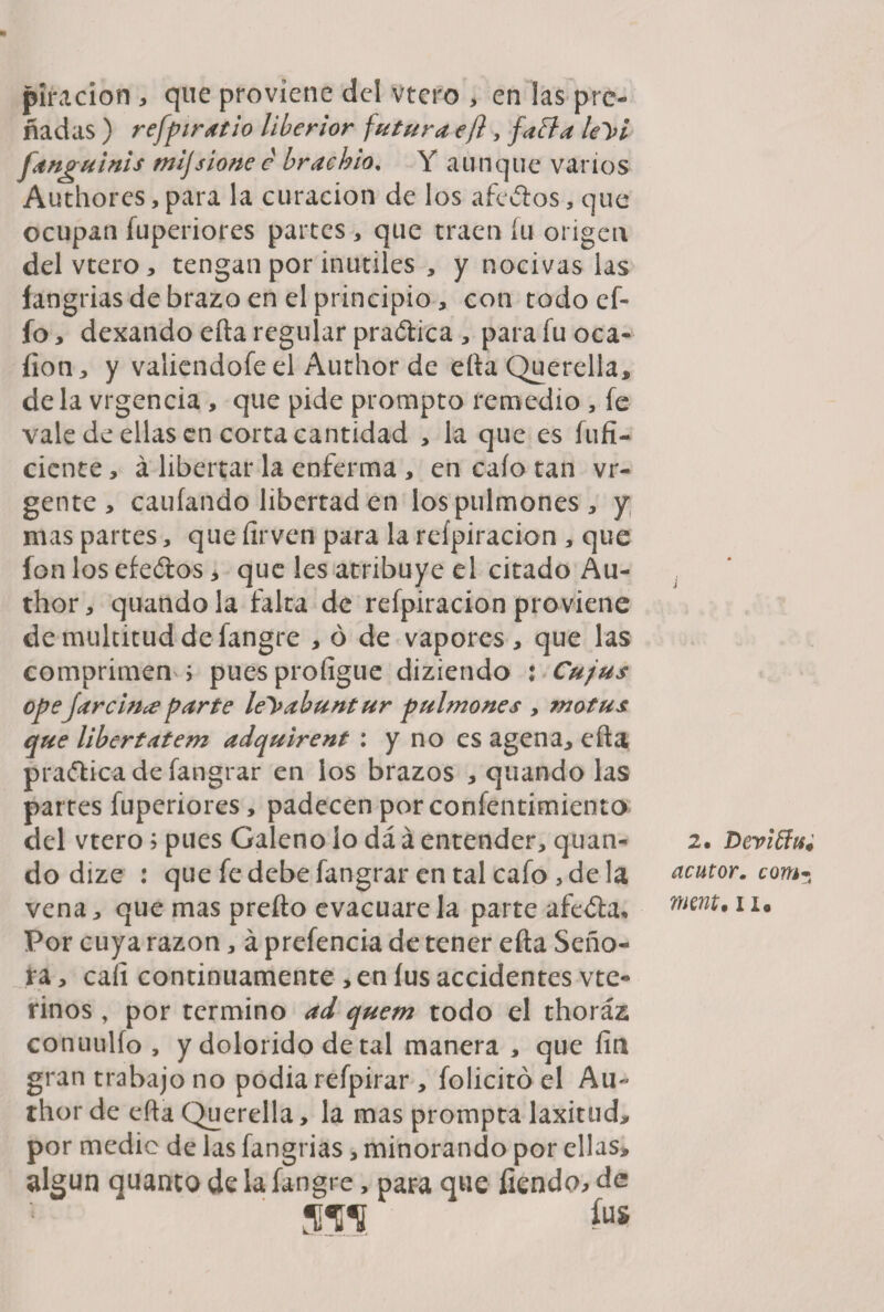 piracion > que proviene del vtero > en las pre¬ ñadas ) refpiratio liberior futura efl , faifa le'))i fangulnis tnijsione e brachio% Y aunque vanos Authores, para la curación de los afeólos, que ocupan fuperiores partes , que traen fu origen del vtero, tengan por inútiles , y nocivas las íangrias de brazo en el principio, con todo ef- fo, dexando efta regular praótica, parafuoca- íion, y valiéndole el Author de ella Querella, déla vrgencia , que pide prompto remedio , fe vale de ellas en corta cantidad , la que es fufi- cicnte, á libertar la enferma , en cafo tan vr- gente , caufando libertad en los pulmones, y mas partes, que íirven para la reípiracion , que fon los efedros, que les atribuye el citado Au- thor, quandola falta de reípiracion proviene de multitud de fangre , ó de vapores, que las comprimen ; puesprofigue diziendo : Cujus opeJare hice parte leyabuntur pulmones , motus que libertatem adquirent : y no es agena, efta praólicadefangrar en los brazos , quando las partes fuperiores, padecen por confentimiento del vtero; pues Galeno lo dá á entender, quan¬ do dize : que fe debe fangrar en tal cafo, de la vena, que mas prefto evacuare la parte afeóla. Por cuya razón, á prefencia de tener efta Seño¬ ra , cali continuamente , en íus accidentes vte- rinos , por termino ad quem todo el thoráz conuulfo , y dolorido de tal manera , que fin gran trabajo no podía refpirar , folicitó el Au~ thor de efta Querella, la mas prompta laxitud, por medie de las fangrias, minorando por ellas, algún quanco de la fangre, para que fiendo> de *ra íus 2, Deviffts0 acutor. com* mnt'ii*