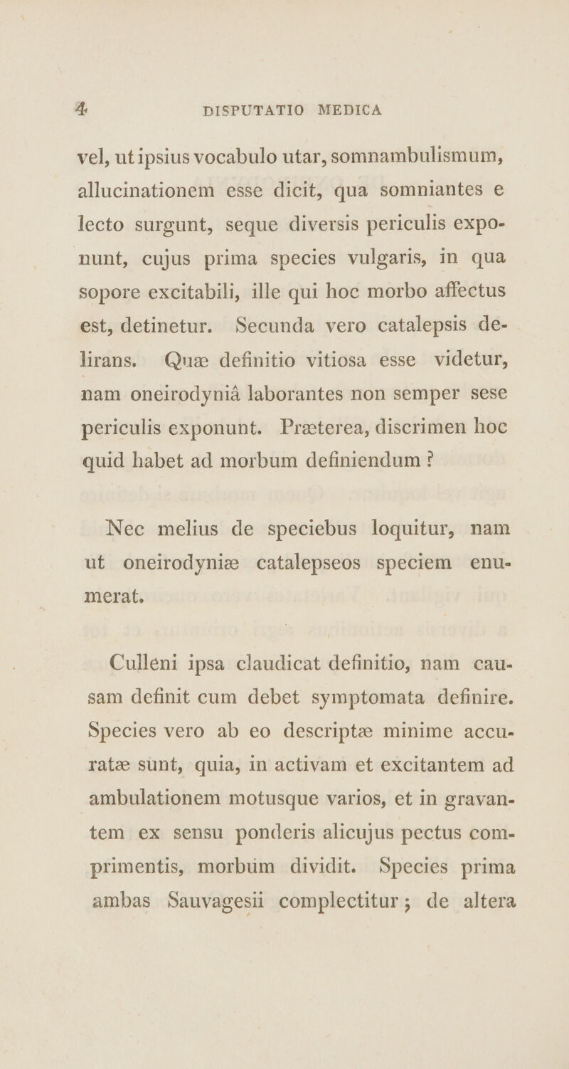vel, ut ipsius vocabulo utar, somnambulismum, allucinationem esse dicit, qua somniantes e lecto surgunt, seque diversis periculis expo¬ nunt, cujus prima species vulgaris, in qua sopore excitabili, ille qui hoc morbo affectus est, detinetur. Secunda vero catalepsis de¬ lirans. Quae definitio vitiosa esse videtur, nam oneirodynia laborantes non semper sese periculis exponunt. Praeterea, discrimen hoc quid habet ad morbum definiendum ? Nec melius de speciebus loquitur, nam ut oneirodyniae catalepseos speciem enu¬ merat. Culleni ipsa claudicat definitio, nam cau¬ sam definit cum debet symptomata definire. Species vero ab eo descriptae minime accu¬ ratae sunt, quia, in activam et excitantem ad ambulationem motusque varios, et in gravan¬ tem ex sensu ponderis alicujus pectus com¬ primentis, morbum dividit. Species prima ambas Sauvagesii complectitur $ de altera