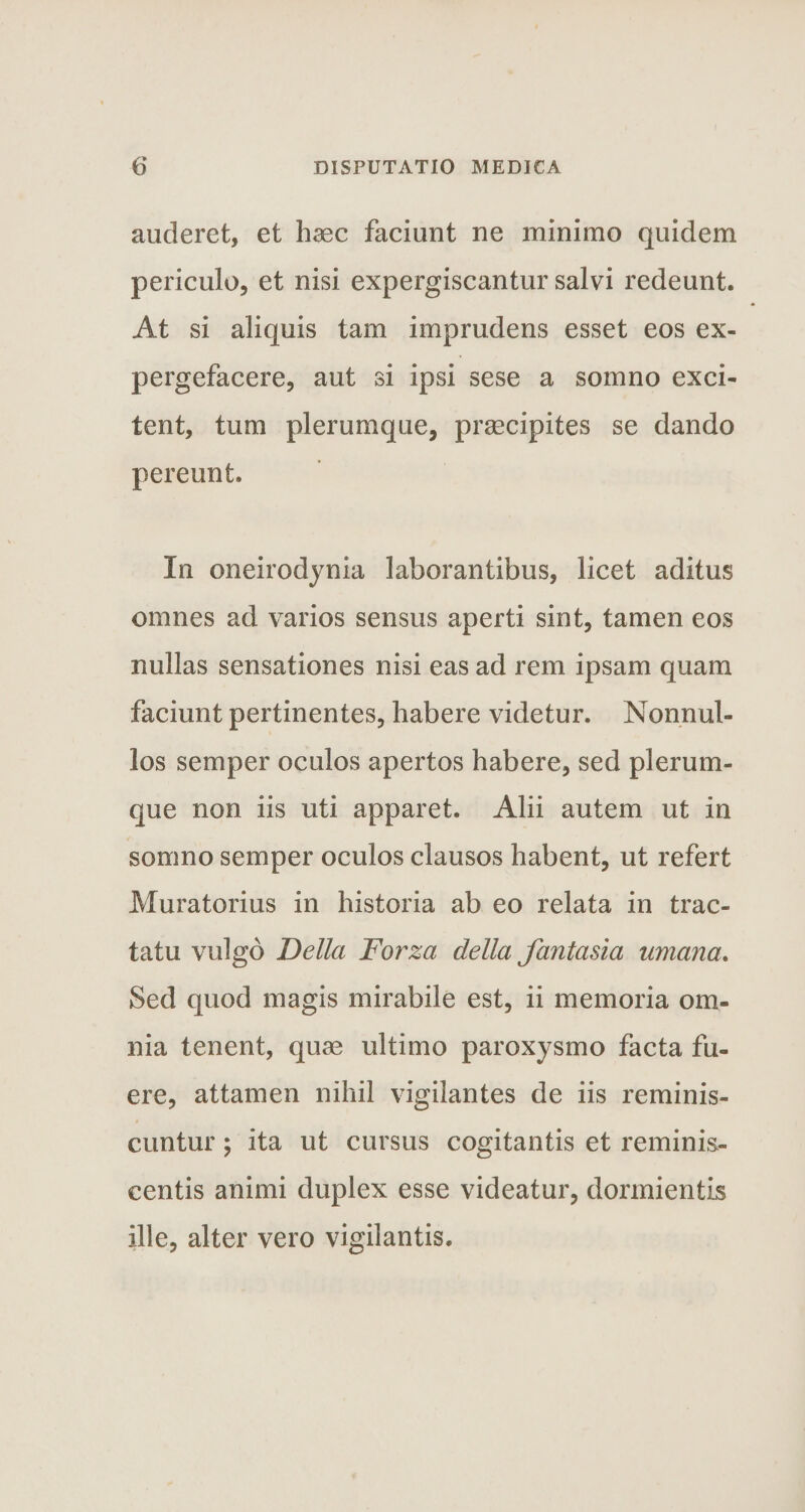auderet, et haec faciunt ne minimo quidem periculo, et nisi expergiscantur salvi redeunt. At si aliquis tam imprudens esset eos ex¬ pergefacere, aut si ipsi sese a somno exci¬ tent, tum plerumque, praecipites se dando pereunt. In oneirodynia laborantibus, licet aditus omnes ad varios sensus aperti sint, tamen eos nullas sensationes nisi eas ad rem ipsam quam faciunt pertinentes, habere videtur. Nonnul¬ los semper oculos apertos habere, sed plerum¬ que non iis uti apparet. Alii autem ut in somno semper oculos clausos habent, ut refert Muratorius in historia ab eo relata in trac¬ tatu vulgo Delia Forza della fantasia umana. Sed quod magis mirabile est, ii memoria om¬ nia tenent, quae ultimo paroxysmo facta fu¬ ere, attamen nihil vigilantes de iis reminis¬ cuntur ; ita ut cursus cogitantis et reminis- centis animi duplex esse videatur, dormientis ille, alter vero vigilantis.