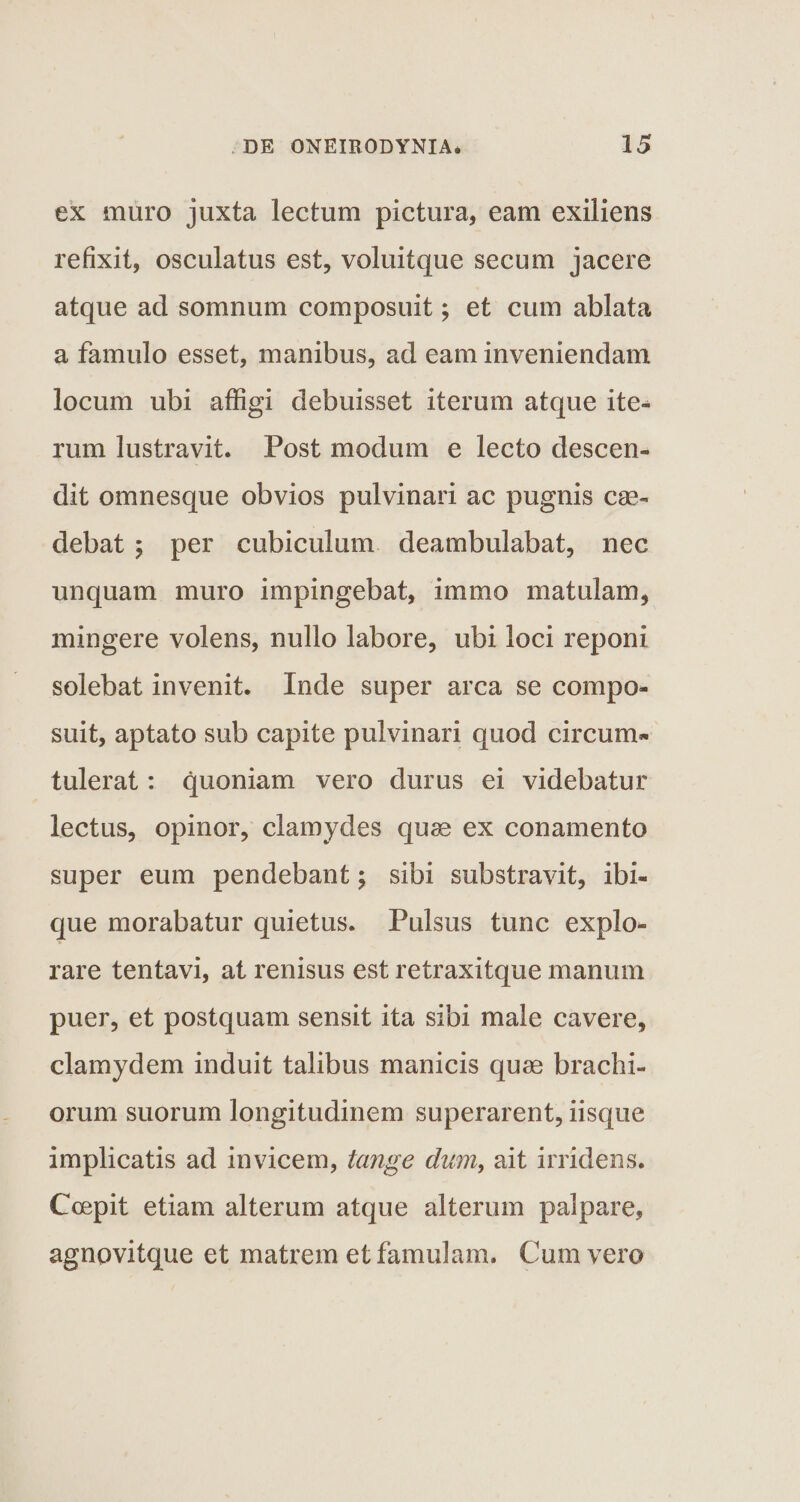 ex muro juxta lectum pictura, eam exiliens refixit, osculatus est, voluitque secum jacere atque ad somnum composuit; et cum ablata a famulo esset, manibus, ad eam inveniendam locum ubi affigi debuisset iterum atque ite¬ rum lustravit. Post modum e lecto descen¬ dit omnesque obvios pulvinari ac pugnis cae¬ debat ; per cubiculum deambulabat, nec unquam muro impingebat, immo matulam, mingere volens, nullo labore, ubi loci reponi solebat invenit. Inde super arca se compo¬ suit, aptato sub capite pulvinari quod circum¬ tulerat : quoniam vero durus ei videbatur lectus, opinor, clamydes quae ex conamento super eum pendebant; sibi substravit, ibi- que morabatur quietus. Pulsus tunc explo¬ rare tentavi, at renisus est retraxitque manum puer, et postquam sensit ita sibi male cavere, clamydem induit talibus manicis quae brachi¬ orum suorum longitudinem superarent, iisque implicatis ad invicem, tange dum, ait irridens. Coepit etiam alterum atque alterum palpare, agnovitque et matrem et famulam. Cum vero