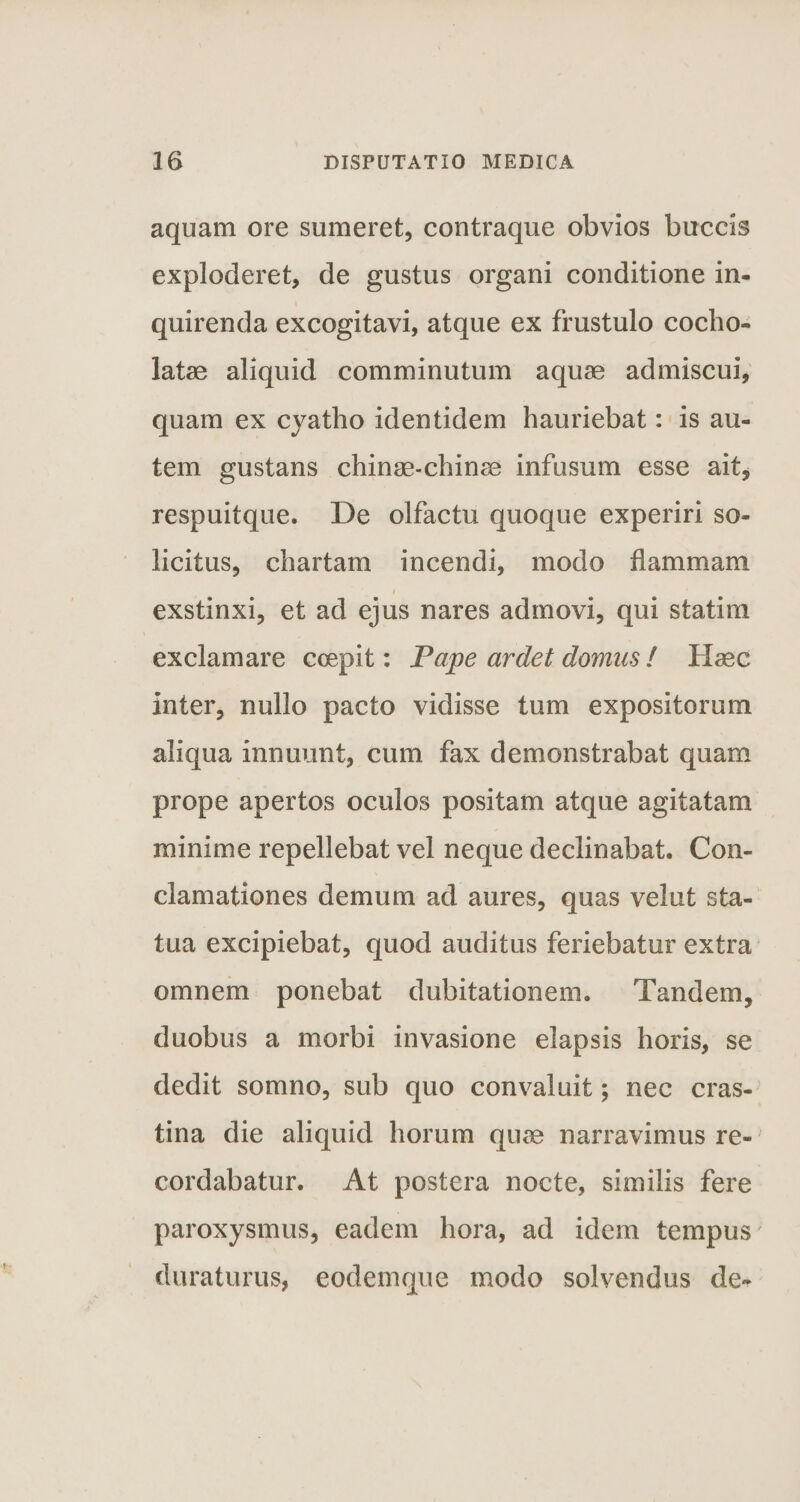 aquam ore sumeret, contraque obvios buccis exploderet, de gustus organi conditione in¬ quirenda excogitavi, atque ex frustulo cocho- latse aliquid comminutum aquae admiscui, quam ex cyatho identidem hauriebat: is au¬ tem gustans chinae-chinae infusum esse ait, respuitque. De olfactu quoque experiri so- licitus, chartam incendi, modo flammam i exstinxi, et ad ejus nares admovi, qui statim exclamare coepit: Pape ardet domus ! Haec inter, nullo pacto vidisse tum expositorum aliqua innuunt, cum fax demonstrabat quam prope apertos oculos positam atque agitatam minime repellebat vel neque declinabat. Con¬ clamationes demum ad aures, quas velut sta¬ tua excipiebat, quod auditus feriebatur extra omnem ponebat dubitationem. Tandem, duobus a morbi invasione elapsis horis, se dedit somno, sub quo convaluit; nec cras¬ tina die aliquid horum quae narravimus re¬ cordabatur. At postera nocte, similis fere paroxysmus, eadem hora, ad idem tempus duraturus, eodemque modo solvendus de-