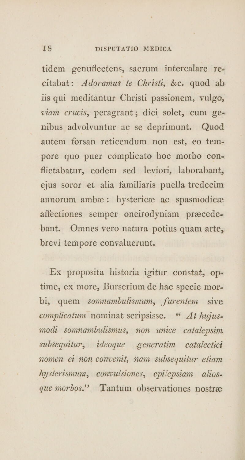 ticlem genuflectens, sacrum intercalare re¬ citabat : Adoramus te Christi, &amp;c. quod ab iis qui meditantur Christi passionem, vulgo, viam crucis, peragrant; dici solet, cum ge¬ nibus advolvuntur ac se deprimunt. Quod autem forsan reticendum non est, eo tem¬ pore quo puer complicato hoc morbo con¬ flictabatur, eodem sed leviori, laborabant, ejus soror et alia familiaris puella tredecim annorum ambae : hystericae ac spasmodicae affectiones semper oneirodyniam praecede¬ bant. Omnes vero natura potius quam arte, brevi tempore convaluerunt. Ex proposita historia igitur constat, op¬ time, ex more, Burserium de hac specie mor¬ bi, quem somnambulismum, furentem sive complicatum nominat scripsisse. “ At hujus- modi somnambulismus, non unice catalepsim subsequitur, ideoque generatim catalectici nomen ei non convenit, nam subsequitur etiam hysterismum, convulsiones, epilepsiam alios- que morbos” Tantum observationes nostrae