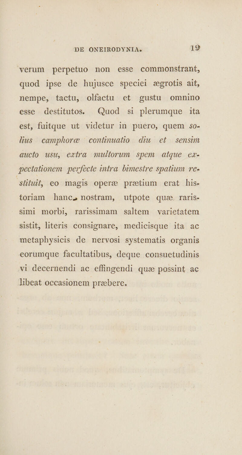 w verum perpetuo non esse commonstrant, quod ipse de hujusce speciei aegrotis ait, nempe, tactu, olfactu et gustu omnino esse destitutos. Quod si plerumque ita est, fuitque ut videtur in puero, quem so¬ lius c amplior ce continuatio diu et sensim aucto usu, extra multorum spem atque ex- pectationem perfecte intra bimestre spatium re¬ stituit, eo magis operae praetium erat his¬ toriam hanc*» nostram, utpote quae raris¬ simi morbi, rarissimam saltem varietatem sistit, literis consignare, medicisque ita ac metaphysicis de nervosi systematis organis eorumque facultatibus, deque consuetudinis vi decernendi ac effingendi quae possint ac libeat occasionem praebere.
