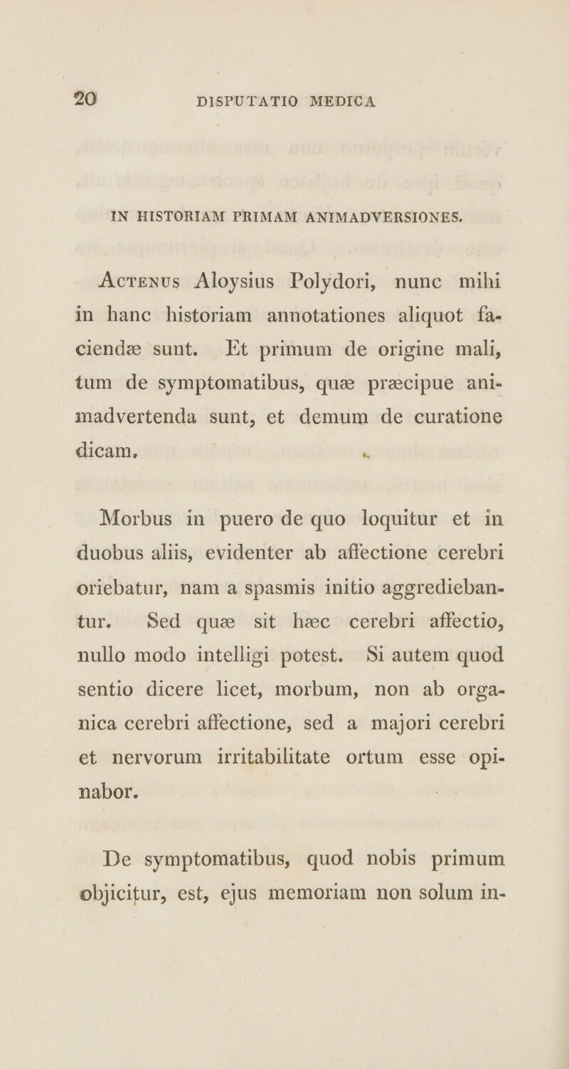 IN HISTORIAM PRIMAM ANIMADVERSIONES. Actenus Aloysius Polydori, nunc mihi in hanc historiam annotationes aliquot fa¬ ciendae sunt. Et primum de origine mali, tum de symptomatibus, quae praecipue ani¬ madvertenda sunt, et demum de curatione dicam» Morbus in puero de quo loquitur et in duobus aliis, evidenter ab affectione cerebri oriebatur, nam a spasmis initio aggredieban¬ tur. Sed quae sit haec cerebri affectio, nullo modo intelligi potest. Si autem quod sentio dicere licet, morbum, non ab orga¬ nica cerebri affectione, sed a majori cerebri et nervorum irritabilitate ortum esse opi¬ nabor. De symptomatibus, quod nobis primum objicitur, est, ejus memoriam non solum in-