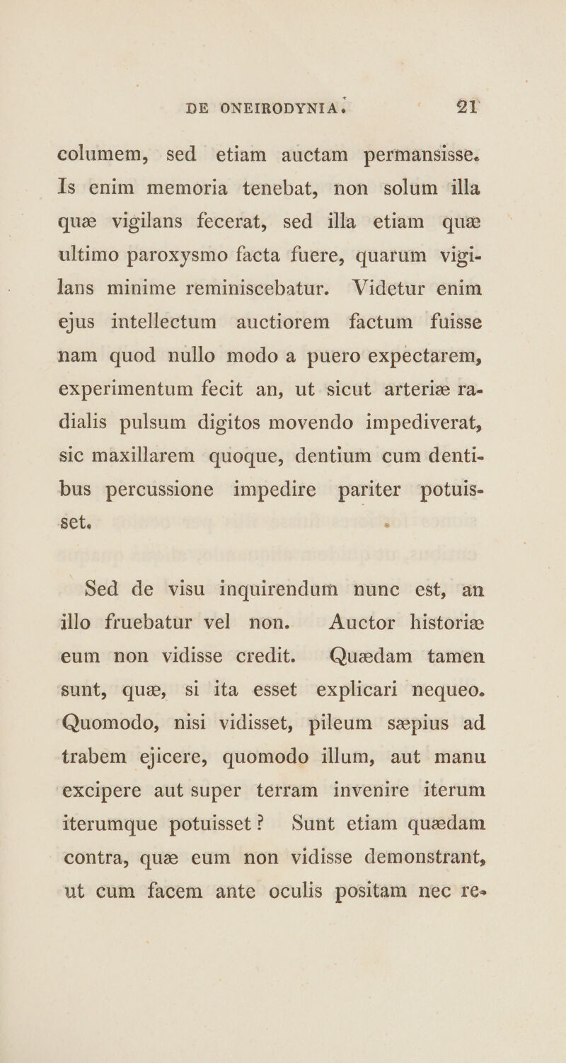 columem, sed etiam auctam permansisse* Is enim memoria tenebat, non solum illa quae vigilans fecerat, sed illa etiam quae ultimo paroxysmo facta fuere, quarum vigi¬ lans minime reminiscebatur. Videtur enim ejus intellectum auctiorem factum fuisse nam quod nullo modo a puero expectarem, experimentum fecit an, ut sicut arteriae ra¬ dialis pulsum digitos movendo impediverat, sic maxillarem quoque, dentium cum denti¬ bus percussione impedire pariter potuis¬ set. Sed de visu inquirendum nunc est, an illo fruebatur vel non. Auctor historiae eum non vidisse credit. Quaedam tamen sunt, quae, si ita esset explicari nequeo* Quomodo, nisi vidisset, pileum saepius ad trabem ejicere, quomodo illum, aut manu excipere aut super terram invenire iterum iterumque potuisset ? Sunt etiam quaedam contra, quae eum non vidisse demonstrant, ut cum facem ante oculis positam nec re*