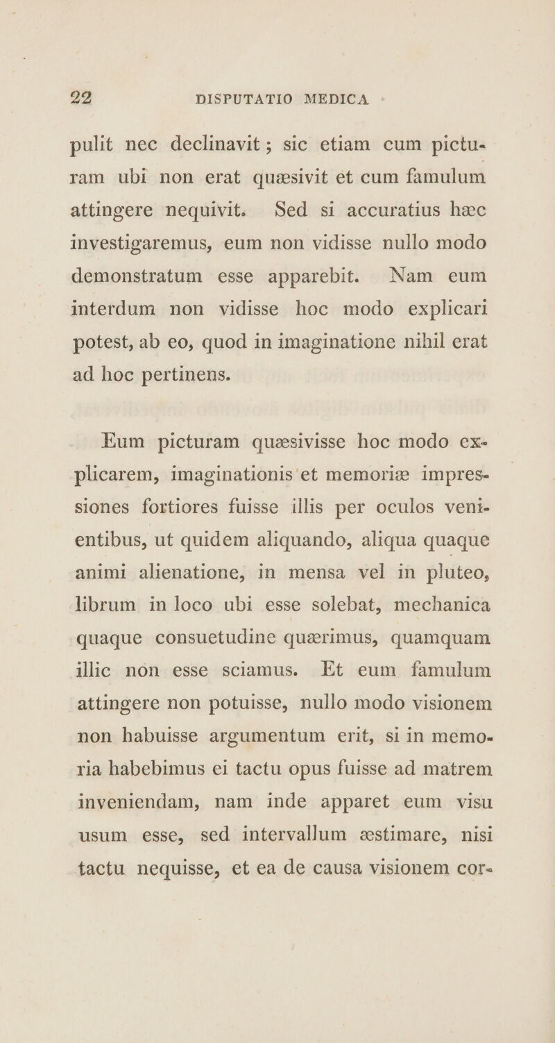 pulit nec declinavit; sic etiam cum pictu¬ ram ubi non erat quaesivit et cum famulum attingere nequivit. Sed si accuratius haec investigaremus, eum non vidisse nullo modo demonstratum esse apparebit. Nam eum interdum non vidisse hoc modo explicari potest, ab eo, quod in imaginatione nihil erat ad hoc pertinens. Eum picturam quaesivisse hoc modo ex¬ plicarem, imaginationis et memoriae impres¬ siones fortiores fuisse iilis per oculos veni¬ entibus, ut quidem aliquando, aliqua quaque animi alienatione, in mensa vel in pluteo, librum in loco ubi esse solebat, mechanica quaque consuetudine quaerimus, quamquam illic non esse sciamus. Et eum famulum attingere non potuisse, nullo modo visionem non habuisse argumentum erit, si in memo¬ ria habebimus ei tactu opus fuisse ad matrem inveniendam, nam inde apparet eum visu usum esse, sed intervallum aestimare, nisi tactu nequisse, et ea de causa visionem cor-