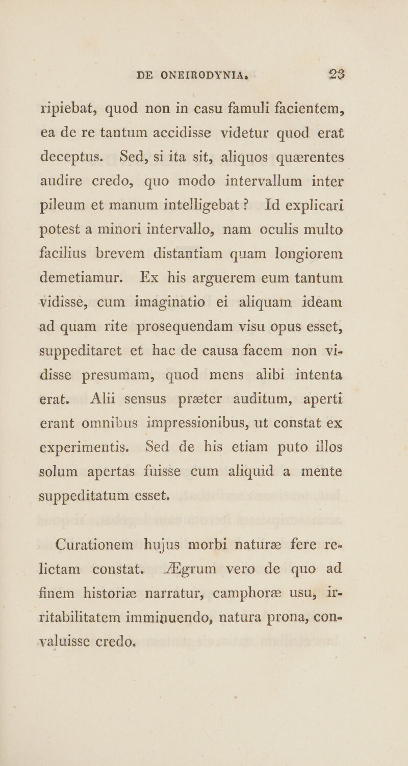 ripiebat, quod non in casu famuli facientem., ea de re tantum accidisse videtur quod erat deceptus. Sed, si ita sit, aliquos quaerentes audire credo, quo modo intervallum inter pileum et manum intelligebat ? Id explicari potest a minori intervallo, nam oculis multo facilius brevem distantiam quam longiorem demetiamur. Ex his arguerem eum tantum vidisse, cum imaginatio ei aliquam ideam ad quam rite prosequendam visu opus esset, suppeditaret et hac de causa facem non vi¬ disse presumam, quod mens alibi intenta erat. Alii sensus praeter auditum, aperti erant omnibus impressionibus, ut constat ex experimentis. Sed de his etiam puto illos solum apertas fuisse cum aliquid a mente suppeditatum esset. Curationem hujus morbi naturae fere re¬ lictam constat. JEgrum vero de quo ad finem historiae narratur, camphorae usu, ir¬ ritabilitatem imminuendo, natura prona, con¬ valuisse credo.