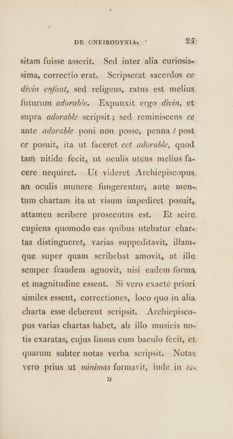 25; sitam fuisse asserit. Sed inter alia curiosis¬ sima, correctio erat. Scripserat sacerdos ce divin enfant, sed religens, ratus est melius futurum ador abi e. Expunxit ergo divin, et supra adorable scripsit; sed reminiscens ce ante adorable poni non posse, penna t post ce posuit, ita ut faceret cet adorable, quod tam nitide fecit, ut oculis utens melius fa¬ cere nequiret. Ut videret Archiepiscopus an oculis munere fungerentur, ante men-: tum chartam ita ut visum impediret posuit, attamen scribere prosecutus est. Et scire cupiens quomodo eas quibus utebatur char¬ tas distingueret, varias suppeditavit, illam- que super quam scribebat amovit, at ille semper fraudem agnovit, nisi eadem forma et magnitudine essent. Si vero exacte priori similes essent, correctiones, loco quo in alia charta esse deberent scripsit. Archiepisco¬ pus varias chartas habet, ab illo musicis no¬ tis exaratas, cujus lineas cum baculo fecit, et quarum subter notas verba scripsit. Notas vero prius ut minimas formavit, inde in se* D