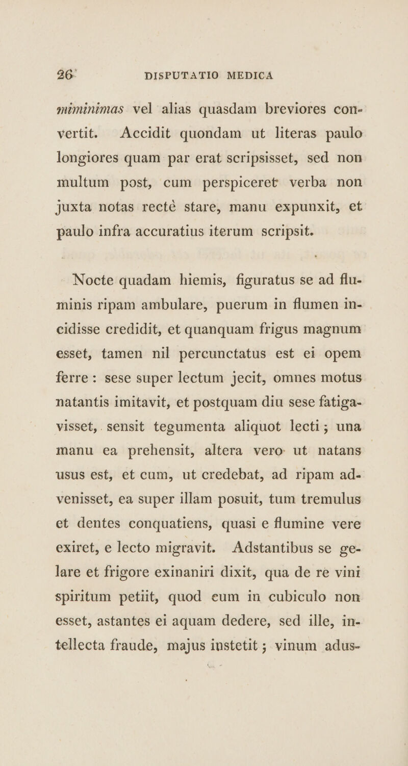 viiminimas vel alias quasdam breviores con¬ vertit. Accidit quondam ut literas paulo longiores quam par erat scripsisset, sed non multum post, cum perspiceret verba non juxta notas recte stare, manu expunxit, et paulo infra accuratius iterum scripsit. . * Nocte quadam hiemis, figuratus se ad flu¬ minis ripam ambulare, puerum in flumen in¬ cidisse credidit, et quanquam frigus magnum esset, tamen nil percunctatus est ei opem ferre : sese super lectum jecit, omnes motus natantis imitavit, et postquam diu sese fatiga¬ visset, sensit tegumenta aliquot lecti; una manu ea prehensit, altera vero ut natans usus est, et cum, ut credebat, ad ripam ad¬ venisset, ea super illam posuit, tum tremulus et dentes conquatiens, quasi e flumine vere exiret, e lecto migravit. Adstantibus se ge¬ lare et frigore exinaniri dixit, qua de re vini spiritum petiit, quod eum in cubiculo non esset, astantes ei aquam dedere, sed ille, in¬ tellecta fraude, majus instetit \ vinum adus-