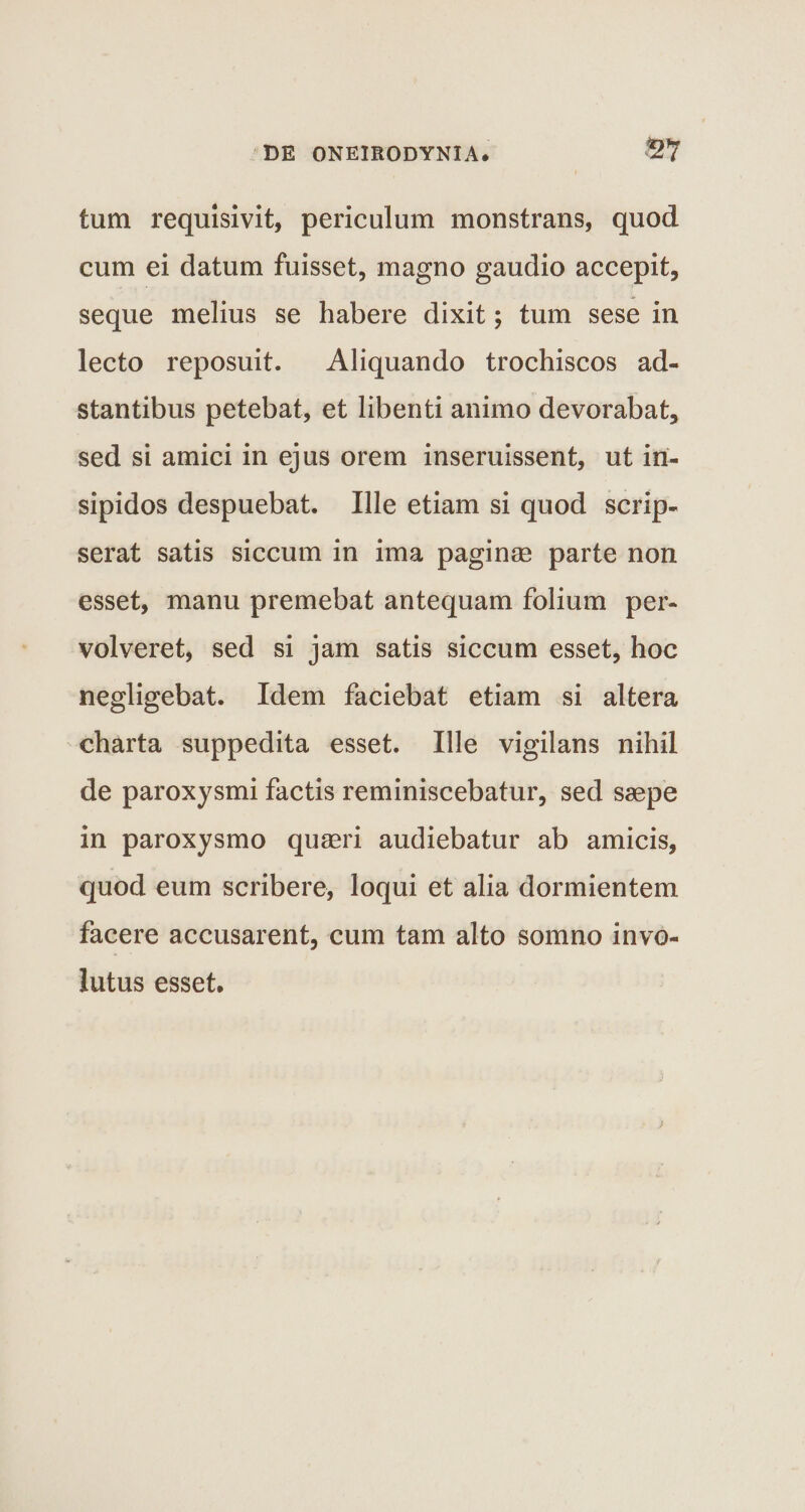 tum requisivit, periculum monstrans, quod cum ei datum fuisset, magno gaudio accepit, seque melius se habere dixit; tum sese in lecto reposuit. Aliquando trochiscos ad- stantibus petebat, et libenti animo devorabat, sed si amici in ejus orem inseruissent, ut in¬ sipidos despuebat. Ille etiam si quod scrip¬ serat satis siccum in ima paginae parte non esset, manu premebat antequam folium per¬ volveret, sed si jam satis siccum esset, hoc negligebat. Idem faciebat etiam si altera charta suppedita esset. Ille vigilans nihil de paroxysmi factis reminiscebatur, sed saepe in paroxysmo quaeri audiebatur ab amicis, quod eum scribere, loqui et alia dormientem facere accusarent, cum tam alto somno invo¬ lutus esset.