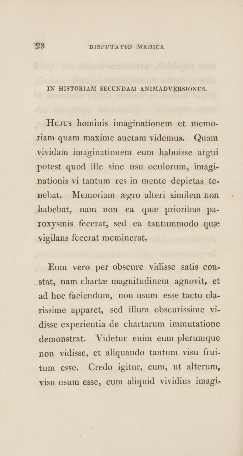 IN HISTORIAM SECUNDAM ANIMADVERSIONES» Hujus hominis imaginationem et memo¬ riam quam maxime auctam videmus. Quam vividam imaginationem eum habuisse argui potest quod ille sine usu oculorum, imagi¬ nationis vi tantum res in mente depictas te¬ nebat. Memoriam aegro alteri similem non habebat, nam non ea quae prioribus pa¬ roxysmis fecerat, sed ea tantummodo qu^e vigilans fecerat meminerat. Eum vero per obscure vidisse satis con¬ stat, nam chartae magnitudinem agnovit, et ad hoc faciendum, non usum esse tactu cla¬ rissime apparet, sed illum obscurissime vi¬ disse experientia de chartarum immutatione demonstrat. Videtur enim eum plerumque non vidisse, et aliquando tantum visu frui- tum esse. Credo igitur, eum, ut alterum, visu usum esse, cum aliquid vividius imagi-