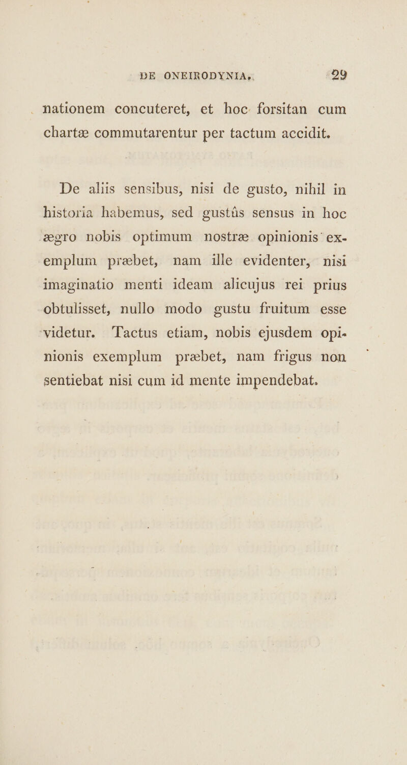 nationem concuteret, et hoc forsitan cum chartae commutarentur per tactum accidit. De aliis sensibus, nisi de gusto, nihil in historia habemus, sed gustas sensus in hoc aegro nobis optimum nostrae opinionis ex¬ emplum praebet, nam ille evidenter, nisi imaginatio menti ideam alicujus rei prius obtulisset, nullo modo gustu fruitum esse videtur. Tactus etiam, nobis ejusdem opi¬ nionis exemplum praebet, nam frigus non sentiebat nisi cum id mente impendebat.
