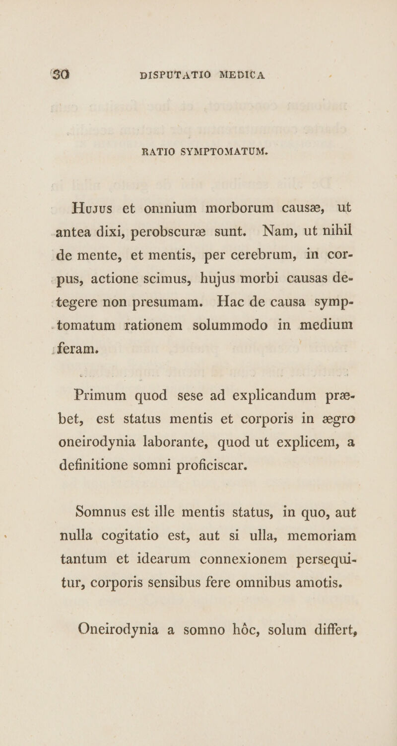 RATIO SYMPTOMATUM. Hujus et omnium morborum causae, ut antea dixi, perobscurae sunt. Nam, ut nihil de mente, et mentis, per cerebrum, in cor¬ pus, actione scimus, hujus morbi causas de¬ tegere non presumam. Hac de causa symp¬ tomatum rationem solummodo in medium feram. Primum quod sese ad explicandum prae¬ bet, est status mentis et corporis in aegro oneirodynia laborante, quod ut explicem, a definitione somni proficiscar. Somnus est ille mentis status, in quo, aut nulla cogitatio est, aut si ulla, memoriam tantum et idearum connexionem persequi¬ tur, corporis sensibus fere omnibus amotis. Oneirodynia a somno hoc, solum differt,