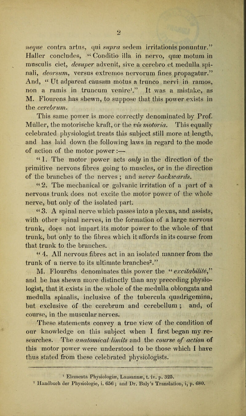 neque contra artus, qui supra sedem irritationis ponuntur.” Haller concludes, “ Conditio ilia in nervo, quse motum in rausculis ciet, clesuper advenit, sive a cerebro et medulla spi¬ nal i, deorsum, versus extremos nervorum fines propagatur.” And, “ Ut adpareat causam motus a trunco nervi in ramos, non a ramis in truncum venire1.” It was a mistake, as M. Flourens lias shewn, to suppose that this power exists in the cerebrum. This same powrer is more correctly denominated by Prof. Muller, the motorische kraft, or the vis motoria. This equally celebrated physiologist treats this subject still more at length, and has laid down the following laws in regard to the mode of action of the motor power:— “1. The motor power acts only in the direction of the primitive nervous fibres going to muscles, or in the direction of the branches of the nerves ; and never backwards. “2. The mechanical or galvanic irritation of a part of a nervous trunk does not excite the motor pow7er of the wdiole nerve, but only of the isolated part. “ 3. A spinal nerve which passes into a plexus, and assists, with other spinal nerves, in the formation of a large nervous trunk, does not impart its motor power to the whole of that trunk, but only to the fibres which it affords in its course from that trunk to the branches. “ 4. All nervous fibres act in an isolated manner from the trunk of a nerve to its ultimate branches2.” M. Flourens denominates this power the “ excitability,” and he has shewn more distinctly than any preceding physio¬ logist, that it exists in the whole of the medulla oblongata and medulla spinalis, inclusive of the tubercula quadrigemina, but exclusive of the cerebrum and cerebellum ; and, ot course, in the muscular nerves. These statements convey a true view of the condition of our knowledge on this subject when I first began my re¬ searches. The analo7nical limits and the course of action of this motor power were understood to be those which I have thus stated from these celebrated physiologists. 1 Elementa Physiologise, Lausannee, t. iv. p. 325.