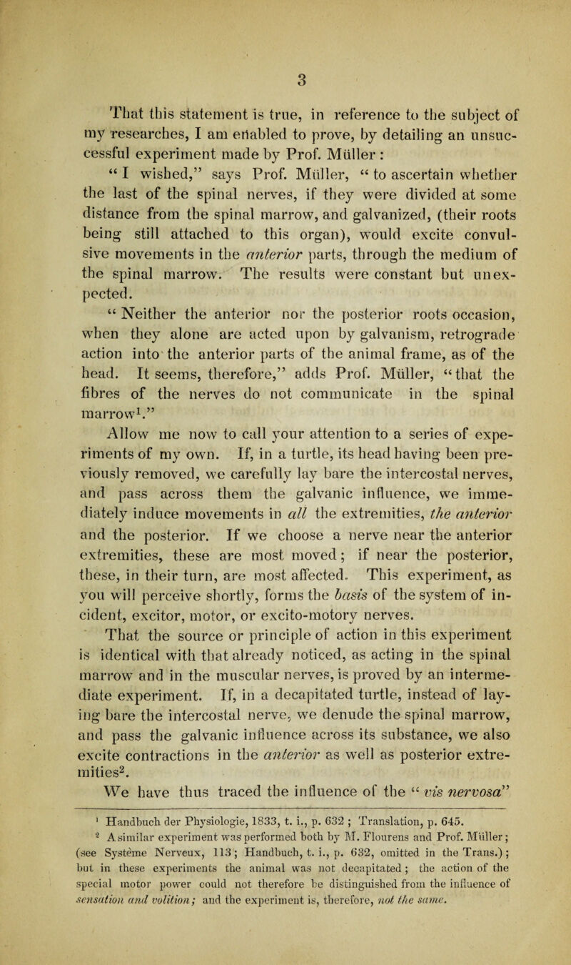 That this statement is true, in reference to the subject of my researches, I am enabled to prove, by detailing an unsuc¬ cessful experiment made by Prof. Miiller : “ I wished,” says Prof. Muller, “ to ascertain whether the last of the spinal nerves, if they were divided at some distance from the spinal marrow, and galvanized, (their roots being still attached to this organ), would excite convul¬ sive movements in the anterior parts, through the medium of the spinal marrow. The results were constant but unex¬ pected. “ Neither the anterior nor the posterior roots occasion, when they alone are acted upon by galvanism, retrograde action into the anterior parts of the animal frame, as of the head. It seems, therefore,” adds Prof. Muller, “that the fibres of the nerves do not communicate in the spinal marrow1.” Allow me now to call your attention to a series of expe¬ riments of my own. If, in a turtle, its head having been pre¬ viously removed, we carefully lay bare the intercostal nerves, and pass across them the galvanic influence, we imme¬ diately induce movements in all the extremities, the anterior and the posterior. If we choose a nerve near the anterior extremities, these are most moved; if near the posterior, these, in their turn, are most affected.. This experiment, as you will perceive shortly, forms the basis of the system of in¬ cident, excitor, motor, or excito-motory nerves. That the source or principle of action in this experiment is identical with that already noticed, as acting in the spinal marrow and in the muscular nerves, is proved by an interme¬ diate experiment. If, in a decapitated turtle, instead of lay¬ ing bare the intercostal nerve, we denude the spinal marrow, and pass the galvanic influence across its substance, we also excite contractions in the anterior as well as posterior extre¬ mities2. We have thus traced the influence of the “ vis nervosa” 1 Handbuch der Physiologie, 1833, t. i., p. 632 ; Translation, p. 645. 2 A similar experiment was performed both by M. Flourens and Prof. Miiller; (see Systeme Nerveux, 113; Handbuch, t. i., p. 632, omitted in the Trans.) ; but in these experiments the animal was not decapitated ; the action of the special motor power could not therefore be distinguished from the influence of sensation and volition; and the experiment is, therefore, not the same.