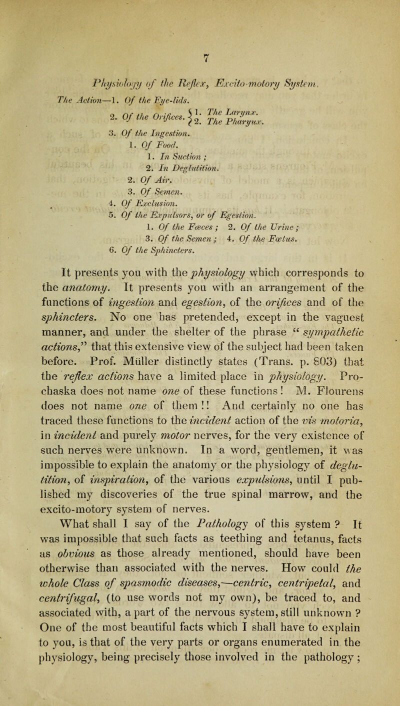 Physiology of the Reflex, Excito-motory System The Action—1. Of the Eye-lids. 2. Of the Orifices. < ^ The Larynx. The Pharynx. 3. Of the Ingestion. 1. Of Food. 1. In Suction ; 2. In Deglutition. 2. Of Air. 3. Of Semen. 4. Of Exclusion. 5. Of the Expulsors, or of Egestion. 1. Of the Fceces ; 2. Of the Urine ; 3. Of the Semen ; 4. Of the Foetus. 6. Of the Sphincters. It presents you with the physiology which corresponds to the anatomy. It presents you with an arrangement of the functions of ingestion and egestion, of the orifices and of the sphincters. No one has pretended, except in the vaguest manner, and under the shelter of the phrase “ sympathetic actions,” that this extensive view of the subject had been taken before. Prof. Muller distinctly states (Trans, p. 803) that the reflex actions have a limited place in physiology. Pro- chaska does not name one of these functions! M. Flourens does not name one of them !! And certainly no one has traced these functions to the incident action of the vis motoria, in incident and purely motor nerves, for the very existence of such nerves were unknown. In a word, gentlemen, it was impossible to explain the anatomy or the physiology of deglu¬ tition, of inspiration, of the various expulsions, until I pub¬ lished my discoveries of the true spinal marrow, and the excito-motory system of nerves. What shall I say of the Pathology of this system ? It was impossible that such facts as teething and tetanus, facts as obvious as those already mentioned, should have been otherwise than associated with the nerves. How could the whole Class of spasmodic diseases,—centric, centripetal, and centrifugal, (to use words not my own), be traced to, and associated with, apart of the nervous system,still unknown ? One of the most beautiful facts which I shall have to explain to you, is that of the very parts or organs enumerated in the physiology, being precisely those involved in the pathology ;