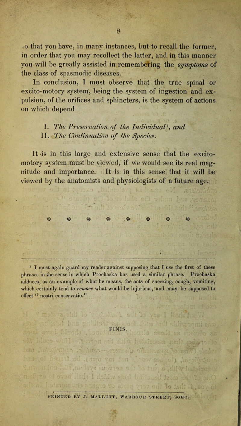 oO that you have, in many instances, but to recall the former, in order that you may recollect the latter, and in this manner you will be greatly assisted in remembering the symptoms of the class of spasmodic diseases. In conclusion, I must observe that the true spinal or excito-motory system, being the system of ingestion and ex¬ pulsion, of the orifices and sphincters, is the system of actions on which depend I. The Preservation of the Individual*, and II. The Continuation of the Species. It is in this large and extensive sense that the excito- motory system must be viewed, if we would see its real mag¬ nitude and importance. It is in this sense that it will be viewed by the anatomists and physiologists of a future age. W 'Jr W W . W W W *A 1 I must again guard my reader against supposing that I use the first of these phrases in the sense in which Prochaska has used a similar phrase. Prochaska adduces, as an example of what he means, the acts of sneezing, cough, vomiting, which certainly tend to remove what would be injurious, and may he supposed to effect u nostri conservatio.” FINIS. PRINTED BY J. MALLETT, WARDOUR STREET, SOHO.