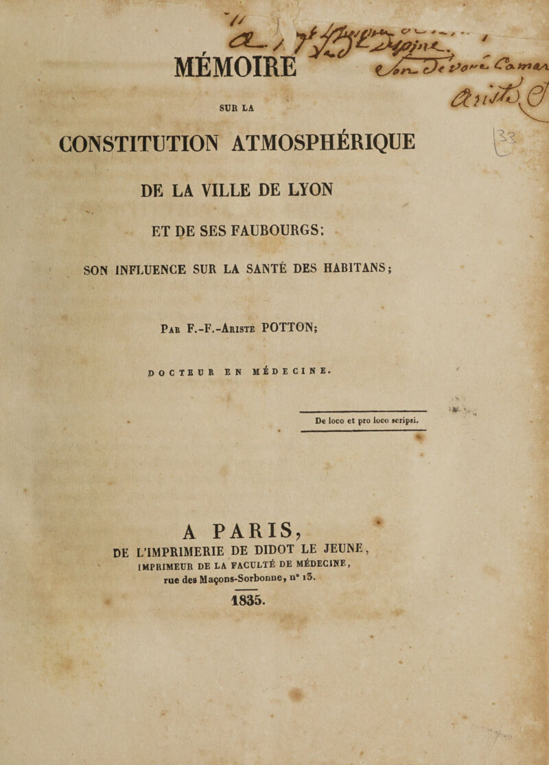 '// / MEMOIRE Ÿgyi^T-- . ïrxTeJ* SUR LA CONSTITUTION ATMOSPHÉRIQUE DE LA VILLE DE LYON ET DE SES FAUBOURGS; SON INFLUENCE SUR LA SANTÉ DES HABIT ANS; Par F.-F.-Ariste POTTON; d OCTEUR EN MÉDECINE, De loco et pro loco scripsi. A PARIS, DE L’IMPRIMERIE DE DIDOT LE JEUNE, IMPRIMEUR DE LA FACULTÉ DE MÉDECINE, rue des Maçons-Sorbonne» n° i3. \M : ^ : '■u- V.,. 1835.