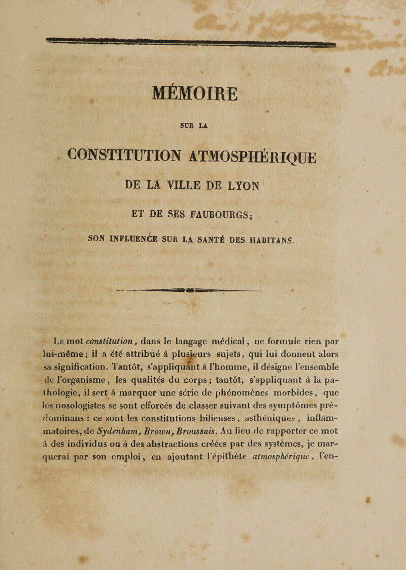 * MÉMOIRE SUR LA CONSTITUTION ATMOSPHÉRIQUE DE LA VILLE DE LYON ET DE SES FAUBOURGS; A ' S SON INFLUENCE SUR LA SANTÉ DES HABITANS. Le mot constitution, dans le langage médical, ne formule rien par lui-même; il a été attribué à plusieurs sujets, qui lui donnent alors sa signification. Tantôt, s’appliquant à l’homme, il désigne l’ensemble de l’organisme, les qualités du corps ; tantôt, s’appliquant à la pa¬ thologie, il sert à marquer une série de phénomènes morbides, que les nosologistes se sont efforcés de classer suivant des symptômes pré- dominans : ce sont les constitutions bilieuses, asthéniques , inflam¬ matoires, de Sydenham ; Brown, Broussais. Au lieu de rapporter ce mot à des individus ou à des abstractions créées par des systèmes, je mar¬ querai par son emploi, en ajoutant l’épithète atmosphérique j, l’en-