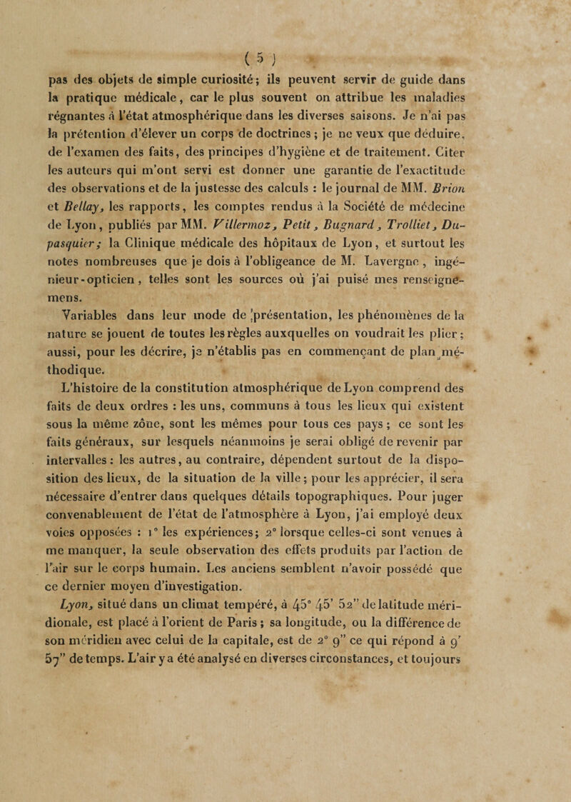 pas des objets de simple curiosité ; ils peuvent servir de guide dans la pratique médicale, car le plus souvent on attribue les maladies régnantes «à L’état atmosphérique dans les diverses saisons. Je n’ai pas la prétention d’élever un corps de doctrines ; je ne veux que déduire, de l’examen des faits, des principes d’hygiène et de traitement. Citer les auteurs qui m’ont servi est donner une garantie de l’exactitude des observations et de la justesse des calculs : le journal de MM. Brion et Bellay3 les rapports, les comptes rendus à la Société de médecine de Lyon, publiés par MM. Villermoz, Petit, Bagnard„ Trolliet, Du~ pasquier; la Clinique médicale des hôpitaux de Lyon, et surtout les notes nombreuses que je dois à l’obligeance de M. Lavergne , ingé¬ nieur-opticien, telles sont les sources où j’ai puisé mes renseigne- mens. Variables dans leur mode de 'présentation, les phénomènes de la nature se jouent de toutes les règles auxquelles on voudrait les plier; aussi, pour les décrire, je n’établis pas en commençant de plan mé¬ thodique. L’histoire de la constitution atmosphérique de Lyon comprend des faits de deux ordres ; les uns, communs à tous les lieux qui existent sous la même zone, sont les mêmes pour tous ces pays ; ce sont les faits généraux, sur lesquels néanmoins je serai obligé de revenir par intervalles; les autres, au contraire, dépendent surtout de la dispo¬ sition des lieux, de la situation de la ville; pour les apprécier, il sera nécessaire d’entrer dans quelques détails topographiques. Pour juger convenablement de l’état de l’atmosphère à Lyon, j’ai employé deux voies opposées ; i° les expériences; 2° lorsque celles-ci sont venues à me manquer, la seule observation des effets produits par l’action de Pair sur le corps humain. Les anciens semblent n’avoir possédé que ce dernier moyen d’investigation. Lyonj situé dans un climat tempéré, à 45° 45’ 52” de latitude méri¬ dionale, est placé à l’orient de Paris ; sa longitude, ou la différence de son méridien avec celui de la capitale, est de 2° 9” ce qui répond à 9’ 57” de temps. L’air y a été analysé en diverses circonstances, et toujours