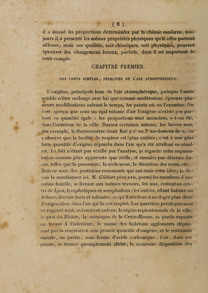 il a donné les proportions déterminées par la chimie moderne, tou¬ jours il a présenté les mêmes propriétés physiques qu’il offre partout ailleurs; mais ces qualités, soit chimiques, soit physiques, peuvent éprouver des changemens locaux, partiels, dont il est important de tenir compte. CHAPITRE PREMIER. DES CORPS SIMPLES, PRINCIPES DE l’AIR ATMOSPHÉRIQUE. \ L’oxigène, principale base de l’air atmosphérique, puisque l’azote semble n'être mélangé avec lui que eomme modérateur, éprouve plu¬ sieurs modifications suivant le temps, les points où on l’examine. On s’est aperçu que sous un égal volume d’air l’oxigène n’existe pas par¬ tout en quantité égale : les proportions sont moindres, a-t-on dit, dans l’intérieur de la ville. Durant certaines saisons, les hivers secs, par exemple, le thermomètre étant fixé à 2° ou 3° au-dessous de o, on a observé que la facilité de respirer est plus entière; c’est à une plus forte quantité d’oxigène répandu dans l’air qu’a été attribué ce résul¬ tat. Le fait n’étant pas vérifié par l’analyse, je regarde cette augmen¬ tation comme plus apparente que réelle, et simulée par diverses for¬ ces, telles que la pesanteur, la sécheresse, la direction des vents, etc... Mais ce sont des praticiens renommés qui ont émis cette idée; je de¬ vais la mentionner ici. M. Gilibert père a vu, parmi les membres d’une même famille, se livrant aux mêmes travaux, les uns, restant au cen¬ tre de Lyon, lymphatiques et scrophuleux ; les autres, allant habiter au dehors, devenir forts et robustes, ce qu’il attribue à un degré plus élevé d’oxigénation dans l’air qu’ils ont respiré. Les quartiers privilégiés sous ce rapport sont, suivant cet auteur, la région septentrionale de la ville, le quai du Rhône, la montagne de la Croix-Rousse, sa partie exposée au levant A l'intérieur, la masse des habitans agglomérés dépen¬ sant parla respiration une grande quantité d’oxigène, et le restituant ensuite, en partie, sous forme d’acide carbonique, l’air, dans ces points, se trouve promptement altéré; la mauvaise disposition des