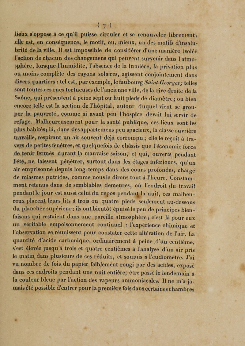 lieux s’oppose à ce qu’il puisse circuler et se renouveler librement; elle est, en conséquence, le motif, ou, mieux, un des motifs d’insalu¬ brité de la ville. Il est impossible de considérer d’une manière isolée l’action de chacun des changernens qui peuvent survenir dans l'atmo¬ sphère, lorsque l’humidité, l’absence de la lumière, la privation plus ou moins complète des rayons solaires, agissent conjointement dans divers quartiers : tel est, par exemple, le faubourg Saint-Georgesj telles sont toutes ces rues tortueuses de l’ancienne ville, de la rive droite de la Saône, qui présentent à peine sept ou huit pieds de diamètre; ou bien encore telle est la section de l’hôpital, autour duquel vient se grou¬ per la pauvreté, comme si avant peu l’hospice devait lui servir de refuge. Malheureusement pour la santé publique, ces lieux sont les plus habités; là, dans des appartenions peu spacieux, la classe ouvrière travaille, respirant un air souvent déjà corrompu ; elle le reçoit à tra¬ vers de petites fenêtres, et quelquefois de châssis que l’économie force de tenir fermés durant la mauvaise saison, et qui, ouverts pendant l’été, ne laissent pénétrer, surtout dans les étages inférieurs, qu’un air emprisonné depuis long-temps dans des cours profondes, chargé de miasmes putrides, comme nous le dirons tout à l’heure. Constam¬ ment retenus dans de semblables demeures, où l’endroit du travail pendant le jour est aussi celui du repos pendant la nuit, ces malheu¬ reux placent leurs lits à trois ou quatre pieds seulement au-dessous du plancher supérieur ; ils ont bientôt épuisé le peu de principes bien- faisans qui restaient dans une pareille atmosphère; c’est là pour eux un véritable empoisonnement continuel : l’expérience chimique et l’observation se réunissent pour constater cette altération de l’air. La quantité d’acide carbonique, ordinairement à peine d’un centième, s’est élevée jusqu’à trois et quatre centièmes à l’analyse d’un air pris le matin dans plusieurs de ces réduits, et soumis à l’eudiomètre. J’ai vu nombre de fois du papier faiblement rougi par des acides, exposé dans ces endroits pendant une nuit entière, être passé le lendemain à la couleur bleue par l’action des vapeurs ammoniacales. Il ne m’a ja¬ mais été possible d’entrer pour la première fois dans certaines chambres