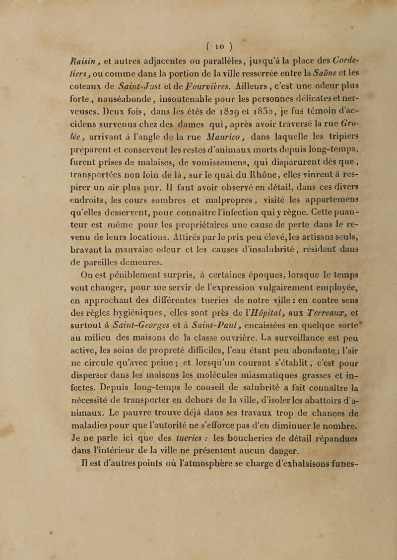 Raisin } et autres adjacentes ou parallèles, jusqu’à la place des Corde¬ liers, ou comme dans la portion de la ville resserrée entre \a Saône et les coteaux de Saint-Just et de Fourrières. Ailleurs, c’est une odeur plus forte, nauséabonde, insoutenable pour les personnes délicates et ner¬ veuses. Deux fois, dans les étés de 1829 et i85o, je fus témoin d’ac- cidens survenus chez des dames qui, après avoir traversé la rue Gro- lèe 3 arrivant à l’angle de la rue Maurico3 dans laquelle les tripiers préparent et conservent les restes d’animaux morts depuis long-temps, furent prises de malaises, de vomissemens, qui disparurent dès que., transportées non loin de là , sur le quai du Rhône, elles vinrent à res¬ pirer un air plus pur. Il faut avoir observé en détail, dans ces divers endroits, les cours sombres et malpropres, visité les appartemens qu’elles desservent, pour connaître l’infection qui y règne. Cette puan¬ teur est même pour les propriétaires une cause de perte dans le re¬ venu de leurs locations. Attirés par le prix peu élevé,les artisans seuls, bravant la mauvaise odeur et les causes d’insalubrité, résident dans de pareilles demeures. On est péniblement surpris, à certaines époques, lorsque le temps veut changer, pour me servir de l’expression vulgairement employée, en approchant des différentes tueries de notre ville: en contre sens des règles hygiéniques, elles sont près de l'Hôpital, aux Terreaux3 et surtout à Saint-Georges et à Saint-Paul, encaissées en quelque sorte* au milieu des maisons de la classe ouvrière. La surveillance est peu active, les soins de propreté difficiles, l’eau étant peu abondante ; l’air ne circule qu’avec peine; et lorsqu’un courant s’établit, c’est pour disperser dans les maisons les molécules miasmatiques grasses et in¬ fectes. Depuis long-temps le conseil de salubrité a fait connaître la nécessité de transporter en dehors de la ville, d’isoler les abattoirs d’a¬ nimaux. Le pauvre trouve déjà dans ses travaux trop de chances de maladies pour que l’autorité ne s’efforce pas d’en diminuer le nombre. Je ne parle ici que des tueries : les boucheries de détail répandues dans l’intérieur de la ville ne présentent aucun danger. II est d’autres points où l’atmosphère se charge d’exhalaisons funes-