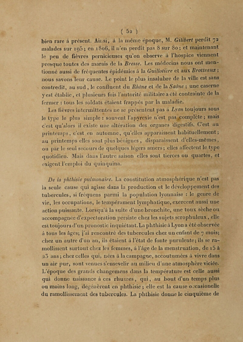 bien rare à présent. Ainsi, à la même époque, M. Gilibert perdit 72 malades sur 195 ; en 1806, il n’en perdit pas 8 sur 80; et maintenant le peu de fièvres pernicieuses qu’on observe à l’hospice viennent presque toutes des marais de la Bresse. Les médecins nous ont men¬ tionné aussi de fréquentes épidémies a la Guillotière et aux Brotteaux ; nous savons leur cause. Le point le plus insalubre de la ville est sans contredit, au sud , le confluent du Rhône et de la Saône ; une caserne y est établie, et plusieurs (bis l’autorité militaire a été contrainte de la fermer : tous les soldats étaient frappés par la maladie. Les fièvres intermittentes ne se présentent pas à Lyon toujours sous le type le plus simple : souvent I’apyrexie n’est pas complète; mais c’est qu’alors il existe une altération des organes digestifs. C’est au printemps, c’est en automne, qu’elles apparaissent habituellement ; au printemps elles sont pins bénignes , disparaissent d’clles-mêmes, ou par le seul secours de quelques légers amers; elles affectent le type quotidien. Mais dans l’autre saison elles sont tierces ou quartes, et exigent l’emploi du quinquina. De la phthisie pulmonaire. La constitution atmosphérique n’est pas la seule cause qui agisse dans la production et le développement des tubercules, si fréquens parmi la population lyonnaise : le genre de vie, les occupations, le tempérament lymphatique, exercent aussi une action puissante. Lorsqu’à la suite d’une bronchite, une toux sèche ou accompagnée d’expectoration persiste chez les sujets scrophuleux , elle est toujours d’un pronostic inquiétant. La phthisie à Lyon a été observée à tous les âges; j’ai rencontré des tubercules chez un enfant de 7 mois; chez un autre d’un an, ils étaient à l’état de fonte purulente; ils se ra¬ mollissent surtout chez les femmes, à l’âge de la menstruation, de i5 à ans ; chez celles qui, nées à la campagne, accoutumées à vivre dans un air pur, sont venues s’ensevelir au milieu d’une atmosphère viciée. L’époque des grands changemens dans la température est celle aussi qui donne naissance à ces rhumes, qui, au bout d’un temps plus ou moins long, dégénèrent en phthisie ; elle est la cause occasionelle du ramollissement des tubercules. La phthisie donne le cinquième de