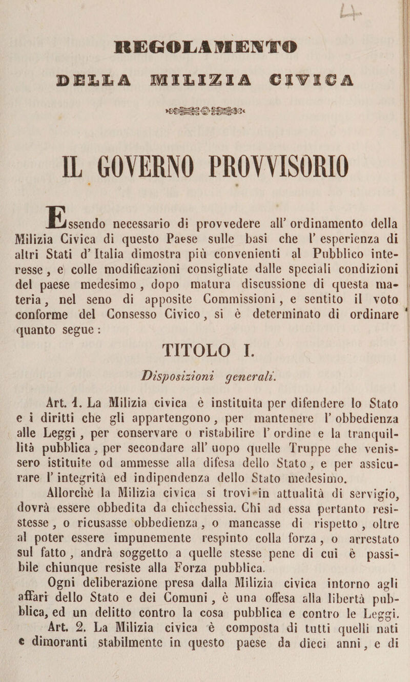 REGOLAMENTO DEJjIA liniiA CIVICA IL GOVERNO PROVVISORIO • &amp; Essendo necessario di provvedere all’ ordinamento della Milizia Civica di questo Paese sulle basi che Y esperienza di altri Stati d’Italia dimostra più convenienti al Pubblico inte¬ resse , e colle modificazioni consigliate dalle speciali condizioni del paese medesimo, dopo matura discussione di questa ma¬ teria, nel seno di apposite Commissioni, e sentito il voto conforme del Consesso Civico, si è determinato di ordinare quanto segue : TITOLO I. Disposizioni generali. Art. 1. La Milizia civica è instituita per difendere lo Stato e i diritti che gli appartengono, per mantenere Y obbedienza alle Leggi, per conservare o ristabilire Y ordine e la tranquil¬ lità pubblica, per secondare all* uopo quelle Truppe che venis¬ sero istituite od ammesse alla difesa dello Stato , e per assicu¬ rare 1* integrità ed indipendenza dello Stato medesimo. Allorché la Milizia civica si trovi-in attualità di servigio, dovrà essere obbedita da chicchessia. Chi ad essa pertanto resi¬ stesse , o ricusasse obbedienza , o mancasse di rispetto , oltre al poter essere impunemente respinto colla forza , o arrestato sul fatto, andrà soggetto a quelle stesse pene di cui è passi¬ bile chiunque resiste alla Forza pubblica. Ogni deliberazione presa dalla Milizia civica intorno agli affari dello Stato e dei Comuni, è una offesa alla libertà pub¬ blica, ed un delitto contro la cosa pubblica e contro le Leggi. Art. 2. La Milizia civica è composta di tutti quelli nati e dimoranti stabilmente in questo paese da dieci anni, e di