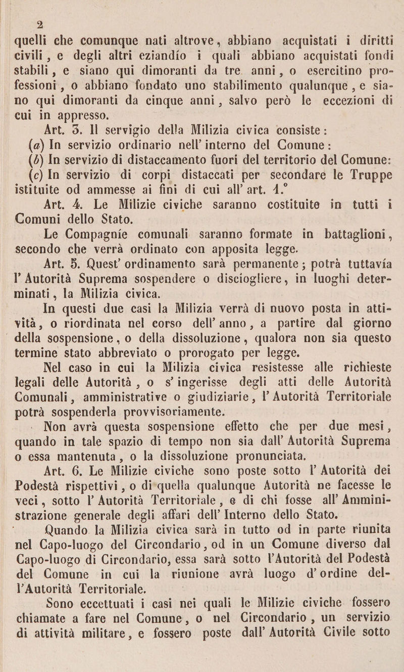 quelli che comunque nati altrove, abbiano acquistati i diritti civili , e degli altri eziandio i quali abbiano acquistati fondi stabili, e siano qui dimoranti da tre anni, o esercitino pro¬ fessioni , o abbiano fondato uno stabilimento qualunque , e sia¬ no qui dimoranti da cinque anni , salvo però le eccezioni di cui in appresso. Art. 3. 11 servigio della Milizia civica consiste : (a) In servizio ordinario nell' interno del Comune : (£) In servizio di distaccamento fuori del territorio del Comune: (c) In servizio di corpi distaccati per secondare le Truppe istituite od ammesse ai fini di cui ali’ art. 4.° Art. 4. Le Milizie civiche saranno costituite in tutti I Comuni dello Stato. Le Compagnie comunali saranno formate in battaglioni, secondo che verrà ordinato con apposita legge. Art. 5. Quest’ordinamento sarà permanente; potrà tuttavia F Autorità Suprema sospendere o disciogliere, in luoghi deter¬ minati , la Milizia civica. In questi due casi la Milizia verrà di nuovo posta in atti¬ vità, o riordinata nel corso dell’anno, a partire dal giorno della sospensione, o della dissoluzione, qualora non sia questo termine stato abbreviato o prorogato per leg gè. Nel caso in cui la Milizia civica resistesse alle richieste legali delle Autorità , o s’ingerisse degli atti delle Autorità Comunali, amministrative o giudiziarie, l’Autorità Territoriale potrà sospenderla provvisoriamente. Non avrà questa sospensione effetto che per due mesi, quando in tale spazio di tempo non sia dall’ Autorità Suprema o essa mantenuta , o la dissoluzione pronunciata. Art. 6. Le Milizie civiche sono poste sotto 1’ Autorità dei Podestà rispettivi, o di quella qualunque Autorità ne facesse le veci, sotto 1’ Autorità Territoriale, e di chi fosse all’ Ammini¬ strazione generale degli affari dell’ Interno dello Stato. Quando la Milizia civica sarà in tutto od in parte riunita nel Capo-luogo del Circondario, od in un Comune diverso dal Capo-luogo di Circondario, essa sarà sotto l’Autorità del Podestà del Comune in cui la riunione avrà luogo d’ordine del¬ l’Autorità Territoriale. Sono eccettuati i casi nei quali le Milizie civiche fossero chiamate a fare nel Comune, o nel Circondario , un servizio di attività militare, e fossero poste dall’Autorità Civile sotto