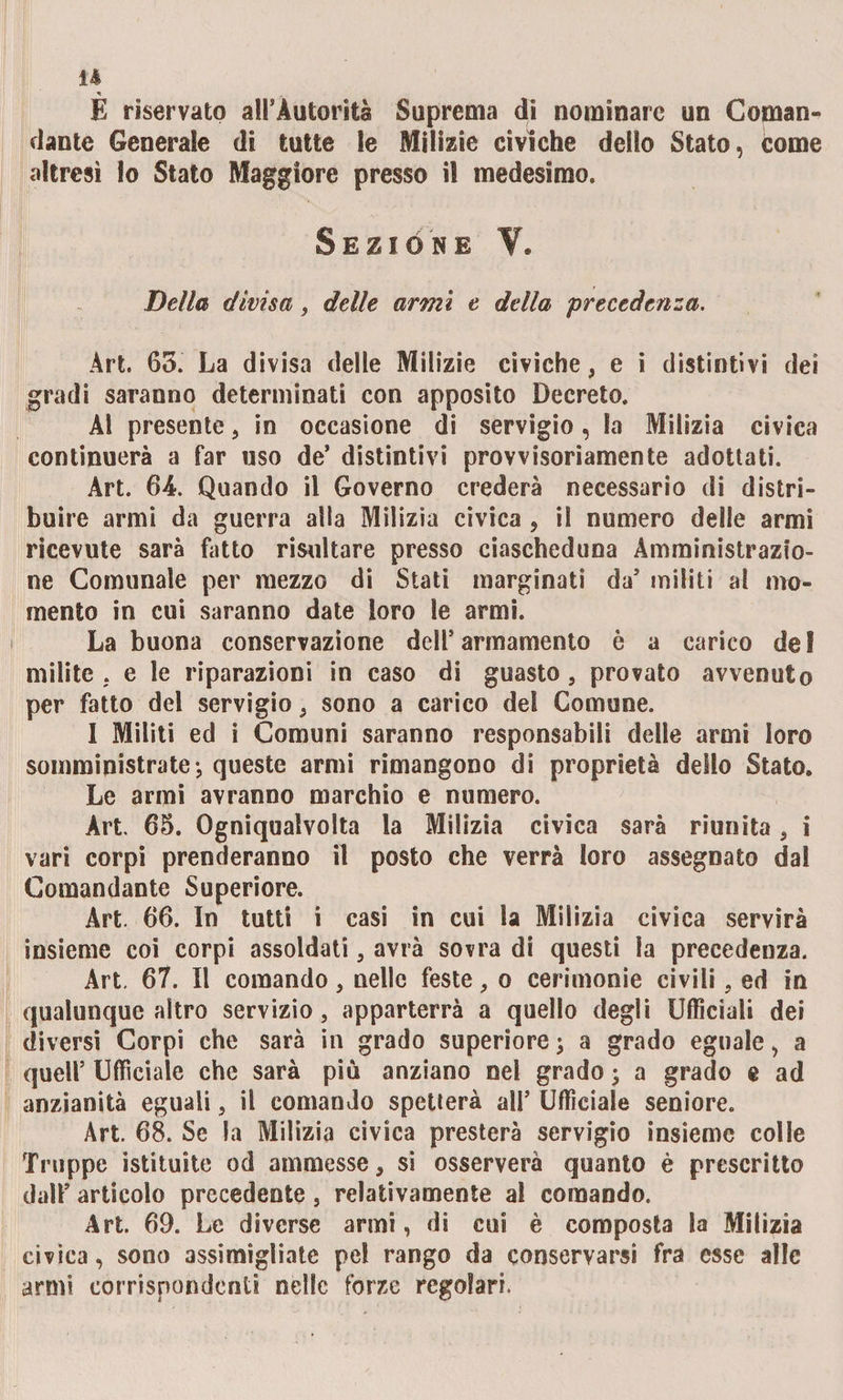 E riservato all’Autorità Suprema di nominare un Cornane dante Generale di tutte le Milizie civiche dello Stato, come altresì lo Stato Maggiore presso il medesimo. Sezióne V. Dei la divisa, delle armi e della precedenza. Àrt. 65. La divisa delle Milizie civiche, e i distintivi dei gradi saranno determinati con apposito Decreto. ÀI presente, in occasione di servigio, la Milizia civica continuerà a far uso de’ distintivi provvisoriamente adottati. Art. 64. Quando il Governo crederà necessario di distri¬ buire armi da guerra alla Milizia civica , il numero delle armi ricevute sarà fatto risultare presso ciascheduna Amministrazio¬ ne Comunale per mezzo di Stati marginati da’ militi al mo¬ mento in cui saranno date loro le armi. La buona conservazione dell’armamento è a carico del milite . e le riparazioni in caso di guasto, provato avvenuto per fatto del servigio, sono a carico del Comune. I Militi ed i Comuni saranno responsabili delle armi loro somministrate-, queste armi rimangono di proprietà dello Stato. Le armi avranno marchio e numero. Àrt. 65. Ogniqualvolta la Milizia civica sarà riunita, i vari corpi prenderanno il posto che verrà loro assegnato dal Comandante Superiore. Art. 66. In tutti i casi in cui la Milizia civica servirà insieme coi corpi assoldati, avrà sovra di questi la precedenza. Art. 67. Il comando, nelle feste, o cerimonie civili . ed in qualunque altro servizio, apparterrà a quello degli Ufficiali dei diversi Corpi che sarà in grado superiore j a grado eguale, a quell’ Ufficiale che sarà più anziano nel grado ; a grado e ad anzianità eguali, il comando spetterà all’ Ufficiale seniore. Àrt. 68. Se la Milizia civica presterà servigio insieme colle Truppe istituite od ammesse, si osserverà quanto è prescritto dall’ articolo precedente, relativamente al comando. Art. 69. Le diverse armi, di cui è composta la Milizia civica, sono assimiliate pel rango da conservarsi fra esse alle armi corrispondenti nelle forze regolari.
