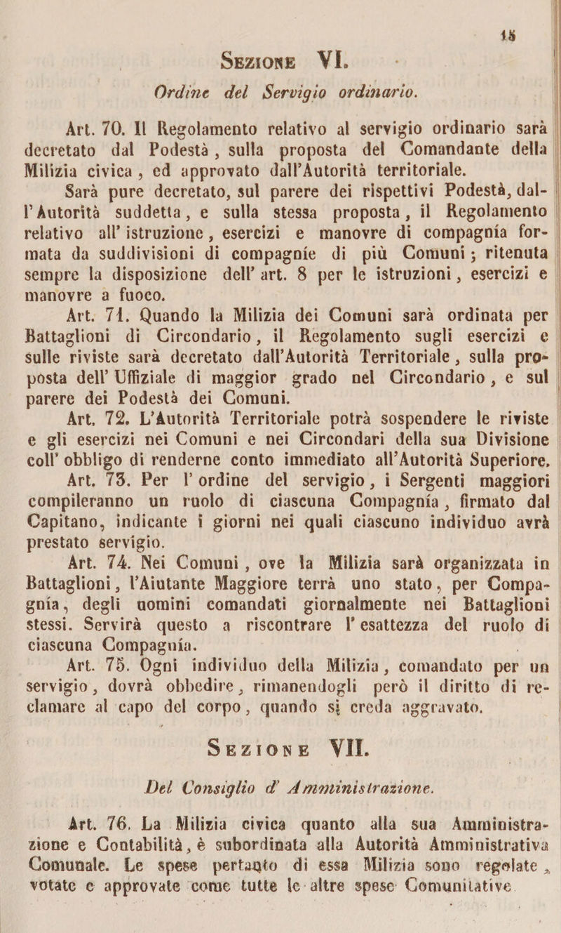 1* Sezione VI» Ordine del Servigio ordinario. Art. 70. Il Regolamento relativo al servigio ordinario sarà decretato dal Podestà , sulla proposta del Comandante della Milizia civica , ed approvato dall’Autorità territoriale. Sarà pure decretato, sul parere dei rispettivi Podestà, dal- PAutorità suddetta, e sulla stessa proposta, il Regolamento relativo all* istruzione, esercizi e manovre di compagnia for¬ mata da suddivisioni di compagnie di più Comuni ; ritenuta sempre la disposizione dell’ art. 8 per le istruzioni, esercizi e manovre a fuoco. Art. 71. Quando la Milizia dei Comuni sarà ordinata per Battaglioni di Circondario, il Regolamento sugli esercizi e sulle riviste sarà decretato daU’Autorità Territoriale, sulla pro¬ posta dell’ Uffiziale di maggior grado nel Circondario, e sul parere dei Podestà dei Comuni. Art, 72. L’Autorità Territoriale potrà sospendere le riviste e gli esercizi nei Comuni e nei Circondari della sua Divisione coll’ obbligo di renderne conto immediato all’Autorità Superiore. Art. 75. Per 1* ordine dei servigio, i Sergenti maggiori compileranno un ruolo di ciascuna Compagnia, firmato dal Capitano, indicante i giorni nei quali ciascuno individuo avrà prestato servigio. Art. 74. Nei Comuni , ove la Milizia sarà organizzata in Battaglioni, l’Aiutante Maggiore terrà uno stato, per Compa¬ gnia, degli uomini comandati giornalmente nei Battaglioni stessi. Servirà questo a riscontrare 1* esattezza del ruolo di ciascuna Compagnia. Art. 75. Ogni individuo della Milizia, comandato per un servigio, dovrà obbedire, rimanendogli però il diritto di re¬ clamare al capo del corpo, quando si creda aggravato. Sezione VII. Del Consiglio d' Amministrazione. Art. 76. La Milizia civica quanto alla sua Amministra¬ zione e Contabilità, è subordinata alla Autorità Amministrativa Comunale. Le spese pertanto di essa Milizia sono regolate A votate c approvate come tutte le-altre spese Commutative