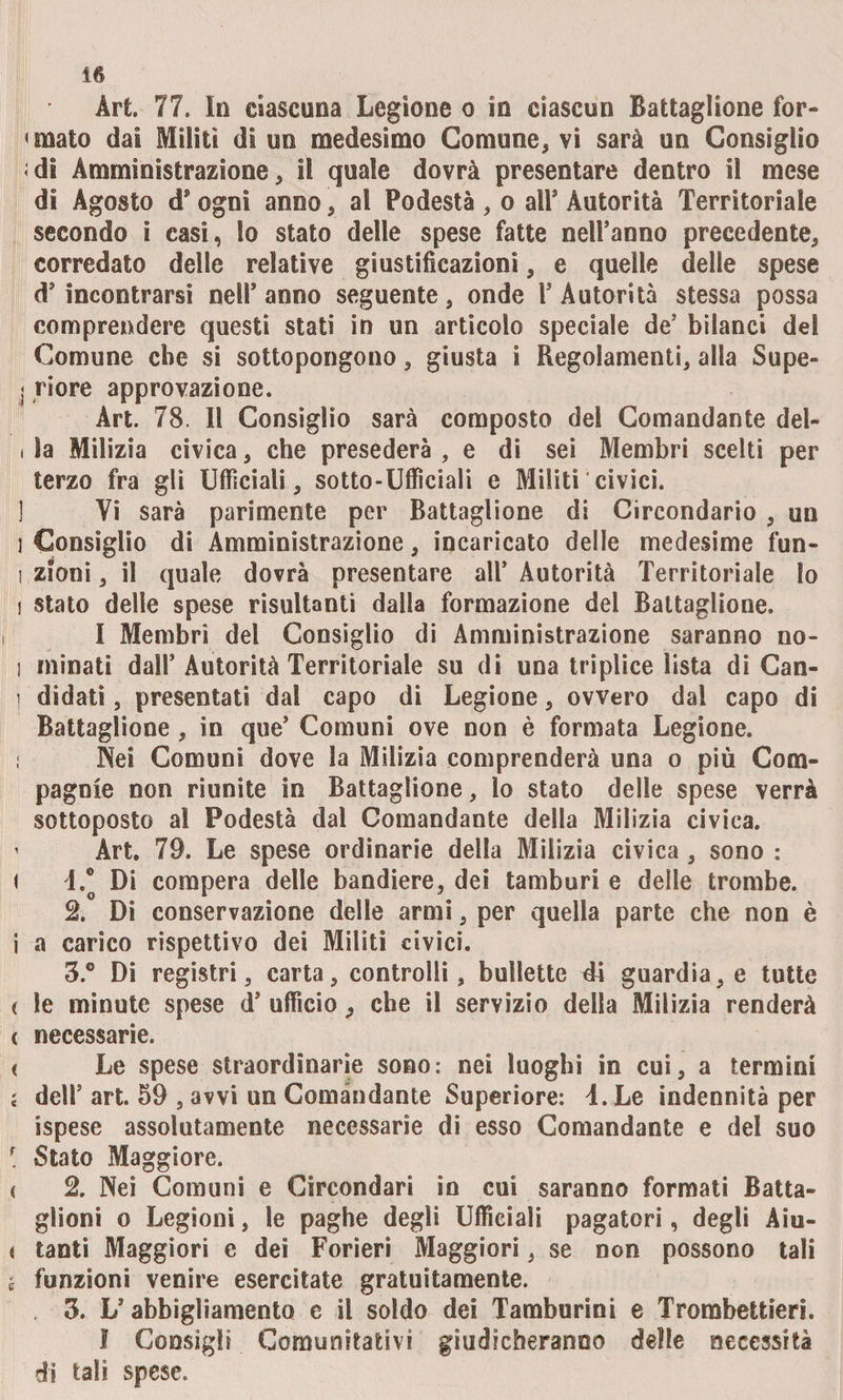! 16 Art 77. In ciascuna Legione o in ciascun Battaglione for¬ di Amministrazione, il quale dovrà presentare dentro i! mese di Agosto d* ogni anno, al Podestà, o all’ Autorità Territoriale secondo i casi, lo stato delle spese fatte nell’anno precedente, corredato delle relative giustificazioni, e quelle delle spese d’incontrarsi nell’anno seguente, onde l’Autorità stessa possa comprendere questi stati in un articolo speciale de’ bilanci del Comune che si sottopongono, giusta i Regolamenti, alla Supe¬ riore approvazione. Art. 78. Il Consiglio sarà composto dei Comandante del¬ ia Milizia civica, che presederà , e di sei Membri scelti per terzo fra gli Ufficiali, sotto-Ufficiali e Militi civici. Yi sarà parimente per Battaglione di Circondario , un Consiglio di Amministrazione, incaricato delle medesime fun¬ zioni , il quale dovrà presentare all’ Autorità Territoriale lo stato delle spese risultanti dalla formazione del Battaglione, I Membri del Consiglio di Amministrazione saranno no¬ minati dall’ Autorità Territoriale su di una triplice lista di Can¬ didati , presentati dal capo di Legione, ovvero dal capo di Battaglione , in que’ Comuni ove non è formata Legione. Nei Comuni dove la Milizia comprenderà una o più Com¬ pagnie non riunite in Battaglione, lo stato delle spese verrà sottoposto a! Podestà dal Comandante della Milizia civica. Art. 79. Le spese ordinarie della Milizia civica, sono : L® Di compera delle bandiere, dei tamburi e delle trombe. 2» Di conservazione delle armi, per quella parte che non è a carico rispettivo dei Militi civici. 3.® Di registri, carta, controlli, bullette 41 guardia, e tutte le minute spese d’ ufficio, che il servizio della Milizia renderà necessarie. Le spese straordinarie sono: nei luoghi in cui, a termini dell5 art. 59 , avvi un Comandante Superiore: i. Le indennità per ispese assolutamente necessarie di esso Comandante e del suo Stato Maggiore. 2. Nei Comuni e Circondari in cui saranno formati Batta¬ glioni o Legioni, le paghe degli Ufficiali pagatori, degli Aiu¬ tanti Maggiori e dei Forieri Maggiori, se non possono tali funzioni venire esercitate gratuitamente. . 3. L’abbigliamento e il soldo dei Tamburini e Trombettieri. I Consigli Comunitativi giudicheranno delle necessità di tali spese.