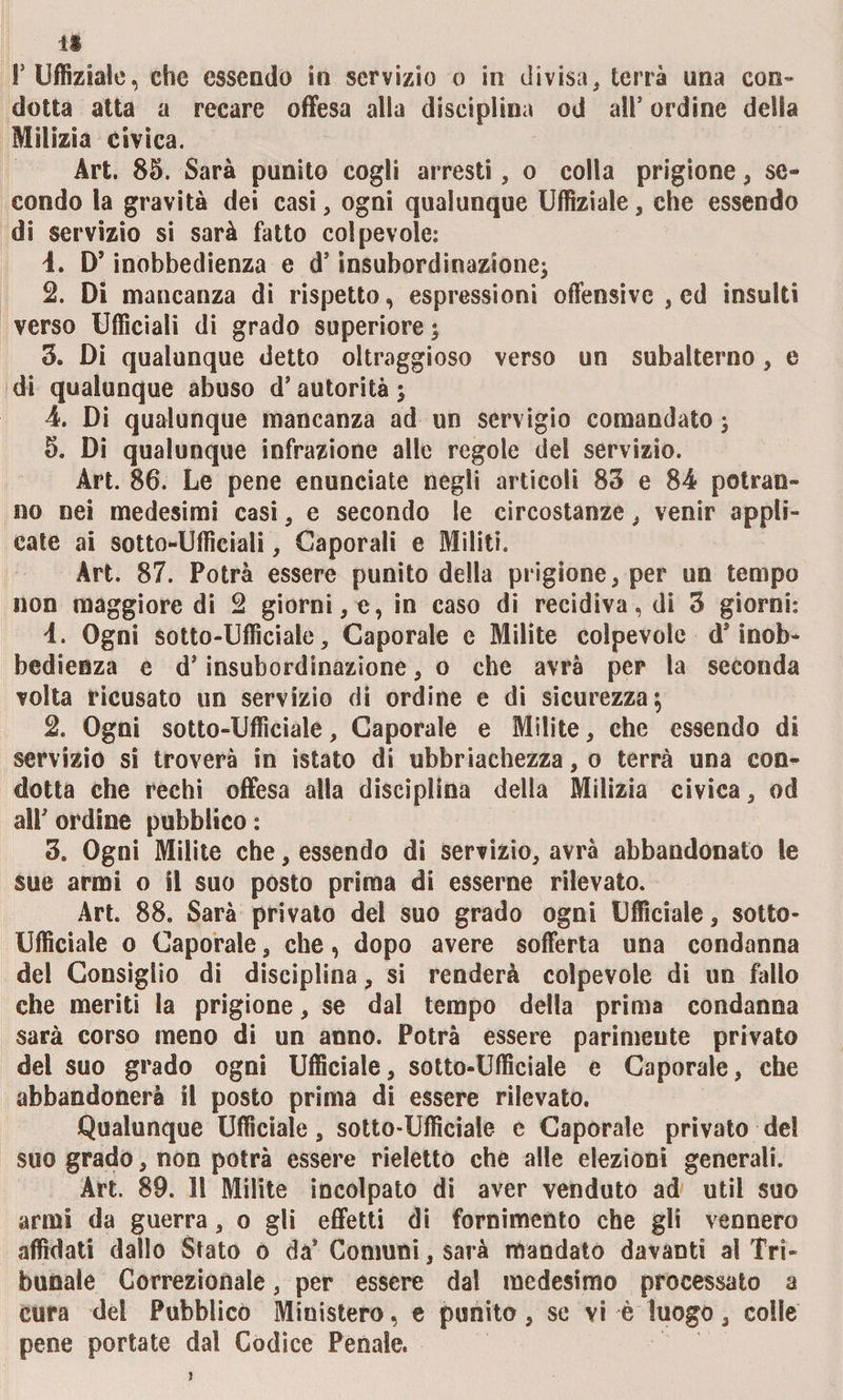 dotta atta a recare offesa alla disciplina od all9 ordine della Milizia civica. Art. 85. Sarà punito cogli arresti, o colla prigione, se¬ condo la gravità dei casi, ogni qualunque Uffiziale, che essendo di servizio si sarà fatto colpevole: 4. D’inobbedienza e d’insubordinazione; 2. Di mancanza di rispetto, espressioni offensive , ed insulti verso Ufficiali di grado superiore ; 3. Di qualunque detto oltraggioso verso un subalterno , e di qualunque abuso d’autorità ; 4. Di qualunque mancanza ad un servigio comandato ; 5. Di qualunque infrazione alle regole del servizio. Art. 86. Le pene enunciate negli articoli 83 e 84 potran¬ no nei medesimi casi, e secondo le circostanze, venir appli¬ cate ai sotto-Ufficiali, Caporali e Militi. Art. 87. Potrà essere punito della prigione, per un tempo non maggiore di 2 giorni, e, in caso di recidiva, di 3 giorni: 4. Ogni sotto-Ufficiale, Caporale e Milite colpevole d* inob¬ bedienza e dJ insubordinazione, o che avrà per la seconda volta ricusato un servizio di ordine e di sicurezza; 2. Ogni sotto-Ufficiale, Caporale e Milite, che essendo di servizio si troverà in istato di ubriachezza, o terrà una con¬ dotta che rechi offesa alla disciplina della Milizia civica, od alP ordine pubblico : 3. Ogni Milite che, essendo di servizio, avrà abbandonato le sue armi o il suo posto prima di esserne rilevato. Art. 88. Sarà privato del suo grado ogni Ufficiale, sotto- Ufficiale o Caporale, che, dopo avere sofferta una condanna del Consiglio di disciplina, si renderà colpevole di un fallo che meriti la prigione, se dal tempo della prima condanna sarà corso meno di un anno. Potrà essere parimente privato del suo grado ogni Ufficiale, sotto-Ufficiale e Caporale, che abbandonerà il posto prima di essere rilevato. Qualunque Ufficiale, sotto-Ufficiale e Caporale privato del suo grado, non potrà essere rieletto che alle elezioni generali. Art. 89. II Milite incolpato di aver venduto ad util suo armi da guerra, o gli effetti di fornimento che gli vennero affidati dallo Stato o da’ Comuni, sarà mandato davanti al Tri¬ bunale Correzionale, per essere dal medesimo processato a cura dei Pubblico Ministero, e punito, se vi è luogo, colle pene portate dal Codice Penale.