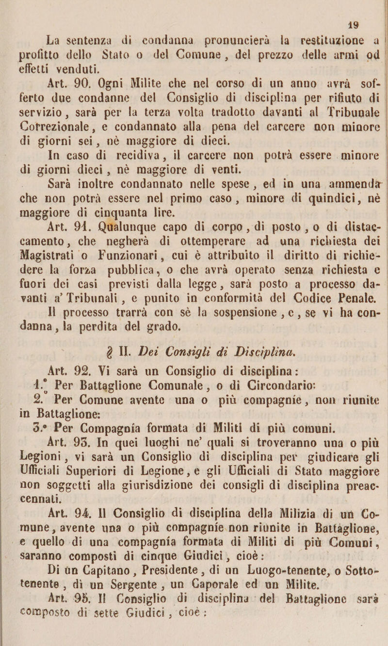 La sentenza di condanna pronuncierà la restituzione a profitto dello Stato o del Comune, del prezzo delle armi od effetti venduti. Art. 90. Ogni Milite che nel corso di un anno avrà sof¬ ferto due condanne del Consiglio di disciplina per rifiuto di servizio, sarà per la terza volta tradotto davanti al Tribunale Correzionale, e condannato alla pena del carcere non minore di giorni sei , nè maggiore di dieci. In caso di recidiva, il carcere non potrà essere minore di giorni dieci, nè maggiore di venti. Sarà inoltre condannato nelle spese, ed in una ammenda che non potrà essere nel primo caso, minore di quindici, nè maggiore di cinquanta lire. Art. 94. Qualunque capo di corpo, di posto , o di distac¬ camento, che negherà di ottemperare ad una richiesta dei Magistrati o Funzionari, cui è attribuito il diritto di richie¬ dere la forza pubblica, o che avrà operato senza richiesta e fuori dei casi previsti dalla legge, sarà posto a processo da¬ vanti a’Tribunali, c punito in conformità del Codice Penale. Il processo trarrà con sè la sospensione , c, se vi ha con¬ danna , la perdita del grado. § II. Dei Consigli di Disciplina. Art. 92. Vi sarà un Consiglio di disciplina : 4.* Per Battaglione Comunale, o di Circondario: 2. Per Comune avente una o più compagnie, non riunite in Battaglione: 3. ® Per Compagnia formata di Militi di più comuni. Art. 93. In quei luoghi ne5 quali si troveranno una o più Legioni, vi sarà un Consiglio di disciplina per giudicare gli Ufficiali Superiori di Legione, e gli Ufficiali di Stato maggiore non soggetti alla giurisdizione dei consigli di disciplina preac¬ cennati. Art. 94. 11 Consiglio di disciplina della Milizia di un Co¬ mune, avente una o più compagnie non riunite in Battaglione, e quello di una compagnia formata di Militi di più Comuni, saranno composti di cinque Giudici, cioè : Di un Capitano, Presidente, di un Luogo-tenente, o Sotto- tenente , dì un Sergente , un Caporale ed un Milite. Art. 95. II Consiglio di disciplina del Battaglione sarà composto di sette Giudici, cioè :