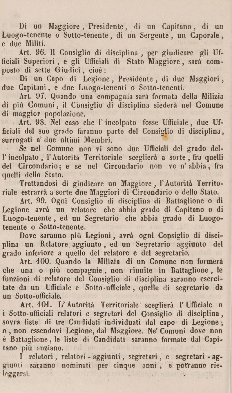 Di un Maggiore, Presidente, di un Capitano, di un Luogo-tenente o Sotto-tenente, di un Sergente, un Caporale, e due Militi. Art. 96. Il Consiglio di disciplina , per giudicare gli Uf¬ ficiali Superiori , e gli Ufficiali di Stato Maggiore, sarà com¬ posto di sette Giudici, cioè: Di un Capo di Legione, Presidente , di due Maggiori, due Capitani, e due Luogo-tenenti o Sotto-tenenti. Art. 97. Quando una compagnia sarà formata della Milizia di più Comuni, il Consiglio di disciplina siederà nel Comune di maggior popolazione. Art. 98. Nel caso che Y incolpato fosse Ufficiale, due Uf¬ ficiali del suo grado faranno parte del Consiglio di disciplina, surrogati a’ due ultimi Membri. Se nel Comune non vi sono due Ufficiali del grado del- Y incolpato , l’Autorità Territoriale sceglierà a sorte , fra quelli del Circondario; e se nel Circondario non ve n’abbia, fra quelli dello Stato. Trattandosi di giudicare un Maggiore, l’Autorità Territo¬ riale estrarrà a sorte due Maggiori di Circondario o dello Stato. Art. 99. Ogni Consiglio di disciplina di Battaglione o di Legione avrà un relatore che abbia grado di Capitano o di Luogo-tenente, ed un Segretario che abbia grado di Luogo- tenente o Sotto-tenente. Dove saranno più Legioni, avrà ogni Consiglio di disci¬ plina un Relatore aggiunto, ed un Segretario aggiunto del grado inferiore a quello del relatore e del segretario. Art. 400. Quando la Milizia di un Comune non formerà che una o più compagnie, non riunite in Battaglione, le funzioni di relatore del Consiglio di disciplina saranno eserci¬ tate da un Ufficiale e Sotto ufficiale, quelle di segretario da un Sotto-ufficiale. Art. 40i. L’Autorità Territoriale sceglierà l’Ufficiale o i Sotto-ufficiali relatori e segretari del Consiglio di disciplina, sovra liste di tre Candidati individuati dal capo di Legione ; o, non essendovi Legione, dal Maggiore. Ne’ Comuni dove non è Battaglione, le liste di Candidati saranno formate dal Capi¬ tano più anziano. I relatori, relatori - aggiunti, segretari, e segretari - ag¬ giunti saranno nominati per cinque anni , e potranno rie¬ leggersi.