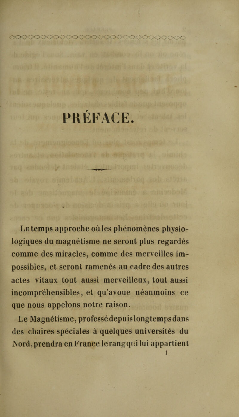 PREFACE. - ^66»- Le temps approche où les phénomènes physio¬ logiques du magnétisme ne seront plus regardés comme des miracles, comme des merveilles im¬ possibles, et seront ramenés au cadre des autres actes vitaux tout aussi merveilleux, tout aussi incompréhensibles, et qu’avoue néanmoins ce que nous appelons notre raison. Le Magnétisme, professédepuislongtempsdans des chaires spéciales à quelques universités du Nord, prendra en France lerangqrJ lui appartient