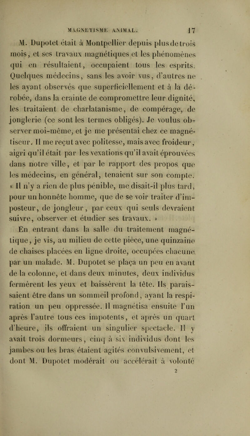 M. Dupotet était à Montpellier depuis plus de trois mois, et ses travaux magnétiques et les phénomènes qui en résultaient, occupaient tous les esprits. Quelques médecins, sans les avoir vus, d’autres ne les ayant observés que superficiellement et à la dé¬ robée, dans la crainte de compromettre leur dignité, les traitaient de charlatanisme, de compérage, de jonglerie (ce sont les termes obligés). Je voulus ob¬ server moi-même, et je me présentai chez ce magné¬ tiseur. Il me reçut avec politesse, mais avec froideur, aigri qu’il était par les vexations qu’il avait éprouvées dans notre ville, et par le rapport des propos que les médecins, en général, tenaient sur son compte. « Il n’y a rien de plus pénible, me disait-il plus tard, pour un honnête homme, que de se voir traiter d’im¬ posteur, de jongleur, par ceux qui seuls devraient suivre, observer et étudier ses travaux. » En entrant dans la salle du traitement magné¬ tique, je vis, au milieu de cette pièce, une quinzaine de chaises placées en ligne droite, occupées chacune par un malade. M. Dupotet se plaça un peu en avant de la colonne, et dans deux minutes, deux individus fermèrent les yeux et baissèrent la tête. Ils parais¬ saient être dans un sommeil profond, ayant la respi¬ ration un peu oppressée. Il magnétisa ensuite l’un après l’aulre tous ces impotents, et après un quart d’heure, ils offraient un singulier spectacle. 11 y avait trois dormeurs, cinq à six individus dont les jambes ou les bras étaient agités convulsivement, eî dont M. Dupotet modérait ou accélérait à volonté 2