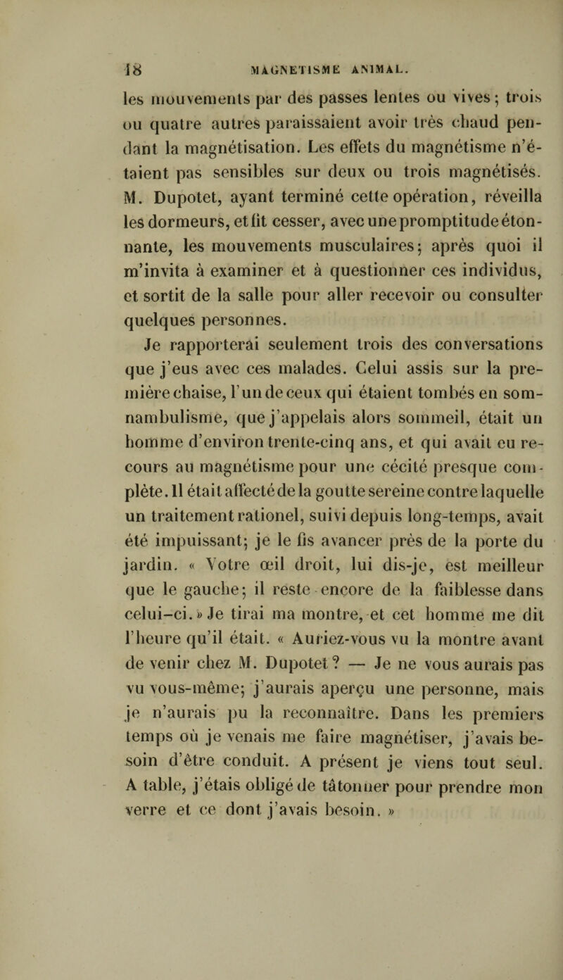 les mouvements par des passes lentes ou vives; trois ou quatre autres paraissaient avoir très chaud pen¬ dant la magnétisation. Les effets du magnétisme n’é¬ taient pas sensibles sur deux ou trois magnétisés. M. Dupotet, ayant terminé cette opération, réveilla les dormeurs, et lit cesser, avec une promptitude éton¬ nante, les mouvements musculaires; après quoi il m’invita à examiner et à questionner ces individus, et sortit de la salle pour aller recevoir ou consulter quelques personnes. Je rapporterai seulement trois des conversations que j’eus avec ces malades. Celui assis sur la pre¬ mière chaise, l’un de ceux qui étaient tombés en som¬ nambulisme, que j’appelais alors sommeil, était un homme d’environ trente-cinq ans, et qui avait eu re¬ cours au magnétisme pour une cécité presque com¬ plète. Il était affecté de la goutte sereine contre laquelle un traitement rationel, suivi depuis long-temps, avait été impuissant; je le fis avancer près de la porte du jardin. « Votre œil droit, lui dis-je, est meilleur que le gauche; il reste encore de la faiblesse dans celui-ci.» Je tirai ma montre, et cet homme me dit l’heure qu’il était. « Auriez-vous vu la montre avant devenir chez M. Dupotet? — Je ne vous aurais pas vu vous-même; j’aurais aperçu une personne, mais je n’aurais pu la reconnaître. Dans les premiers temps où je venais me faire magnétiser, j’avais be¬ soin d’être conduit. A présent je viens tout seul. A table, j’étais obligé de tâtonner pour prendre mon verre et ce dont j’avais besoin. »