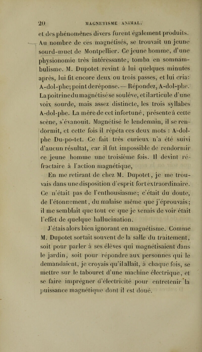 et des phénomènes divers furent également produits. Au nombre de ces magnétisés, se trouvait un jeune sourd-muet de Montpellier. Ce jeune homme, d’une physionomie très intéressante, tomba en somnam¬ bulisme. M. Dupotet revint à lui quelques minutes après, lui fit encore deux ou trois passes, et lui cria: A-dol-phe; point deréponse. — Répondez, A-dol-phe. La poitrine du magnétisé se soulève, et il articule d’une voix sourde, mais assez distincte, les trois syllabes A-dol-phe. La mère de cet infortuné, présente à cette scène, s’évanouit. Magnétisé le lendemain, il se ren¬ dormit, et cette fois il répéta ces deux mots : A-dol- phe Du-po-tet. Ce fait très curieux n’a été suivi d’aucun résultat, car il fut impossible de rendormir ce jeune homme une troisième fois. Il devint ré¬ fractaire à faction magnétique, En me retirant de chez M. Dupotet , je me trou¬ vais dans u ne disposition d’esprit fort extraordinaire. Ce n’était pas de l’enthousiasme; c’était du doute, de l’étonnement, du malaise même que j’éprouvais; il me semblait que tout ce que je venais de voir était l’effet de quelque hallucination. J'étais alors bien ignorant en magnétisme. Comme M. Dupotet sortait souvent de la salle du traitement, soit pour parler à ses élèves qui magnétisaient dans le jardin, soit pour répondre aux personnes qui le demandaient, je croyais qu’il allait, à chaque fois, se mettre sur le tabouret d’une machine électrique, et se faire imprégner d’électricité pour entretenir la puissance magnétique dont il est doué.