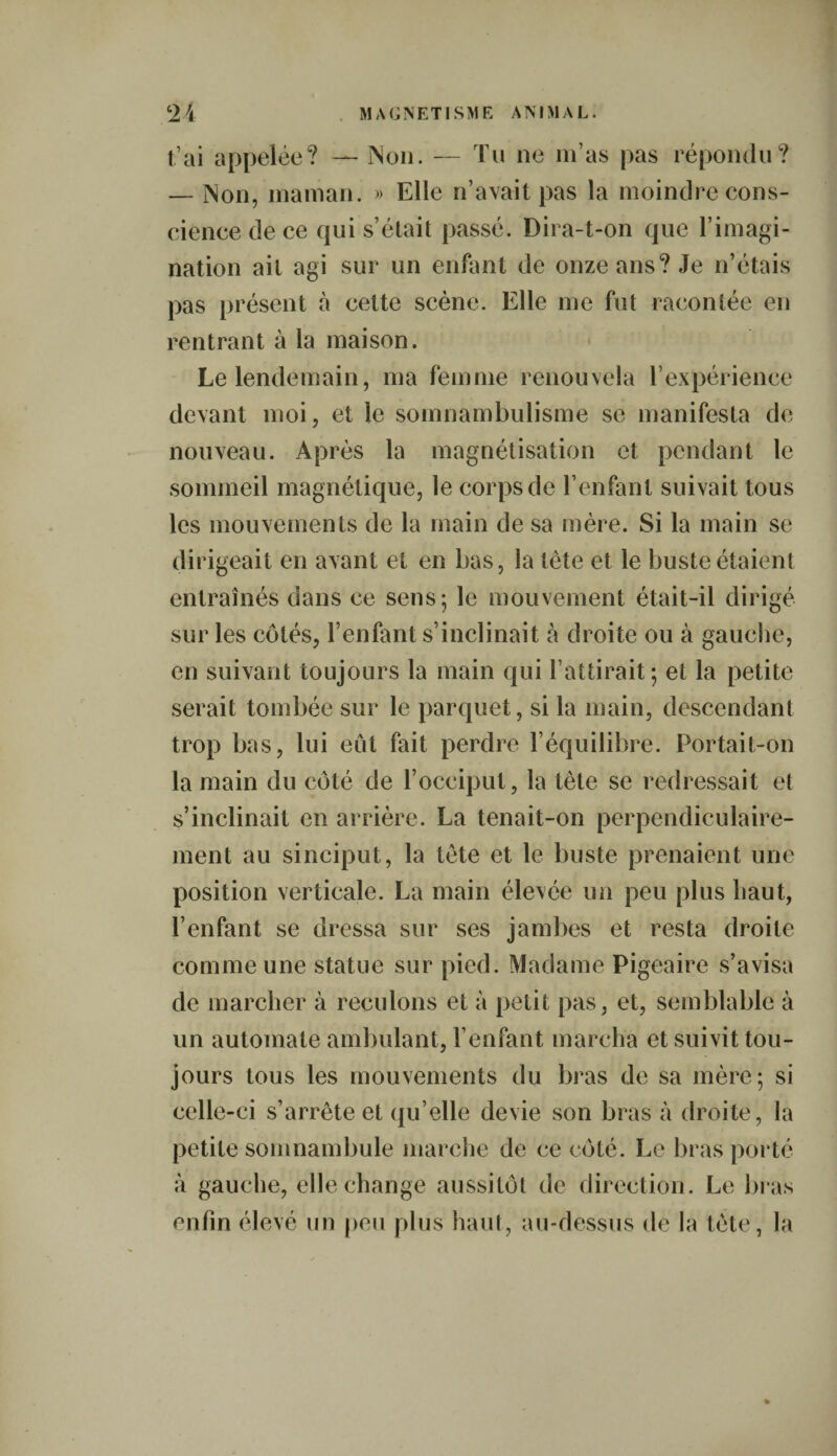 t’ai appelée? — INon. — Tu ne m’as pas répondu? — Non, maman. » Elle n’avait pas la moindre cons¬ cience de ce qui s’était passé. Dira-t-on que l’imagi¬ nation ait agi sur un enfant de onze ans? Je n’étais pas présent à cette scène. Elle me fut racontée en rentrant à la maison. Le lendemain, ma femme renouvela l’expérience devant moi, et le somnambulisme se manifesta de nouveau. Après la magnétisation et pendant le sommeil magnétique, le corps de l’enfant suivait tous les mouvements de la main de sa mère. Si la main se dirigeait en avant et en bas, la tète et le buste étaient entraînés dans ce sens; le mouvement était-il dirigé sur les côtés, l’enfant s’inclinait à droite ou à gauche, en suivant toujours la main qui l’attirait; et la petite serait tombée sur le parquet, si la main, descendant trop bas, lui eut fait perdre l’équilibre. Portait-on la main du côté de l’occiput, la tête se redressait et s’inclinait en arrière. La tenait-on perpendiculaire¬ ment au sinciput, la tête et le buste prenaient une position verticale. La main élevée un peu plus haut, l’enfant se dressa sur ses jambes et resta droite comme une statue sur pied. Madame Pigeaire s’avisa de marcher à reculons et à petit pas, et, semblable à un automate ambulant, l’enfant marcha et suivit tou¬ jours tous les mouvements du bras de sa mère; si celle-ci s’arrête et qu’elle devie son bras à droite, la petite somnambule marche de ce côté. Le bras porté à gauche, elle change aussitôt de direction. Le bras enfin élevé un peu plus haut, au-dessus de la tète, la