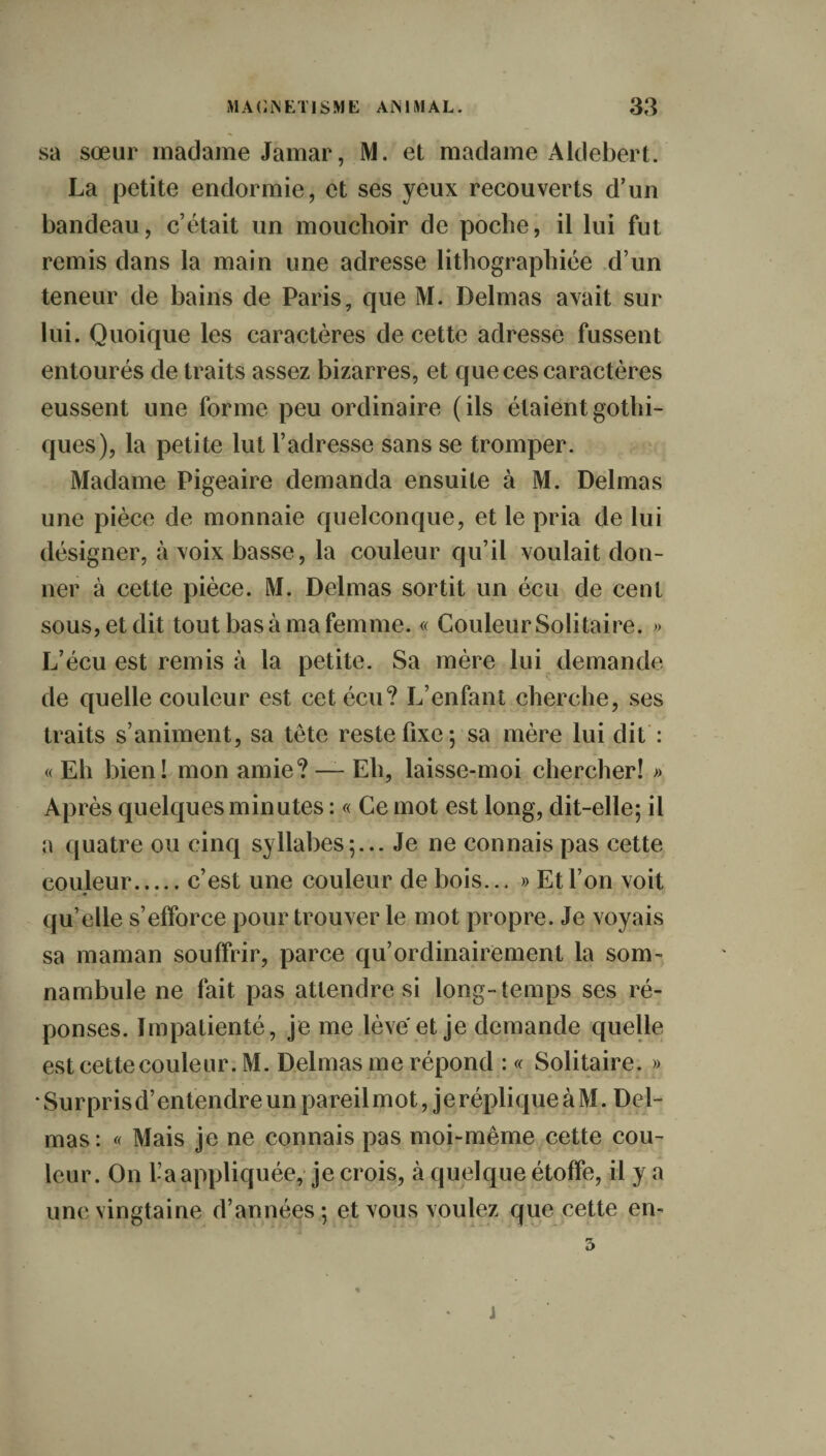 sa sœur madame Jamar, M. et madame Aldebert. La petite endormie, et ses yeux recouverts d’un bandeau, c’était un mouchoir de poche, il lui fut remis dans la main une adresse lithographiée d’un teneur de bains de Paris, que M. Delmas avait sur lui. Quoique les caractères de cette adresse fussent entourés de traits assez bizarres, et que ces caractères eussent une forme peu ordinaire (ils étaient gothi¬ ques), la petite lut l’adresse sans se tromper. Madame Pigeaire demanda ensuite à M. Delmas une pièce de monnaie quelconque, et le pria de lui désigner, à voix basse, la couleur qu’il voulait don¬ ner à cette pièce. M. Delmas sortit un écu de cent sous, et dit tout bas à ma femme. « Couleur Solitaire. ;> L’écu est remis à la petite. Sa mère lui demande de quelle couleur est cet écu? L’enfant cherche, ses traits s’animent, sa tête reste fixe 5 sa mère lui dit : « Eh bien! mon amie? — Eh, laisse-moi chercher! » Après quelques minutes : « Ce mot est long, dit-elle; il a quatre ou cinq syllabes;... Je ne connais pas cette couleur.c’est une couleur de bois... » Et l’on voit qu’elle s’efforce pour trouver le mot propre. Je voyais sa maman souffrir, parce qu’ordinairement la som¬ nambule ne fait pas attendre si long-temps ses ré¬ ponses. Impatienté, je me lève et je demande quelle est cette couleur. M. Delmas me répond : « Solitaire. » Surprisd’entendreunpareilmot, jerépliqueàM. Del¬ mas: « Mais je ne connais pas moi-même cette cou¬ leur. On l’a appliquée, je crois, à quelque étoffe, il y a une vingtaine d’années ; et vous voulez que cette en- 5 j