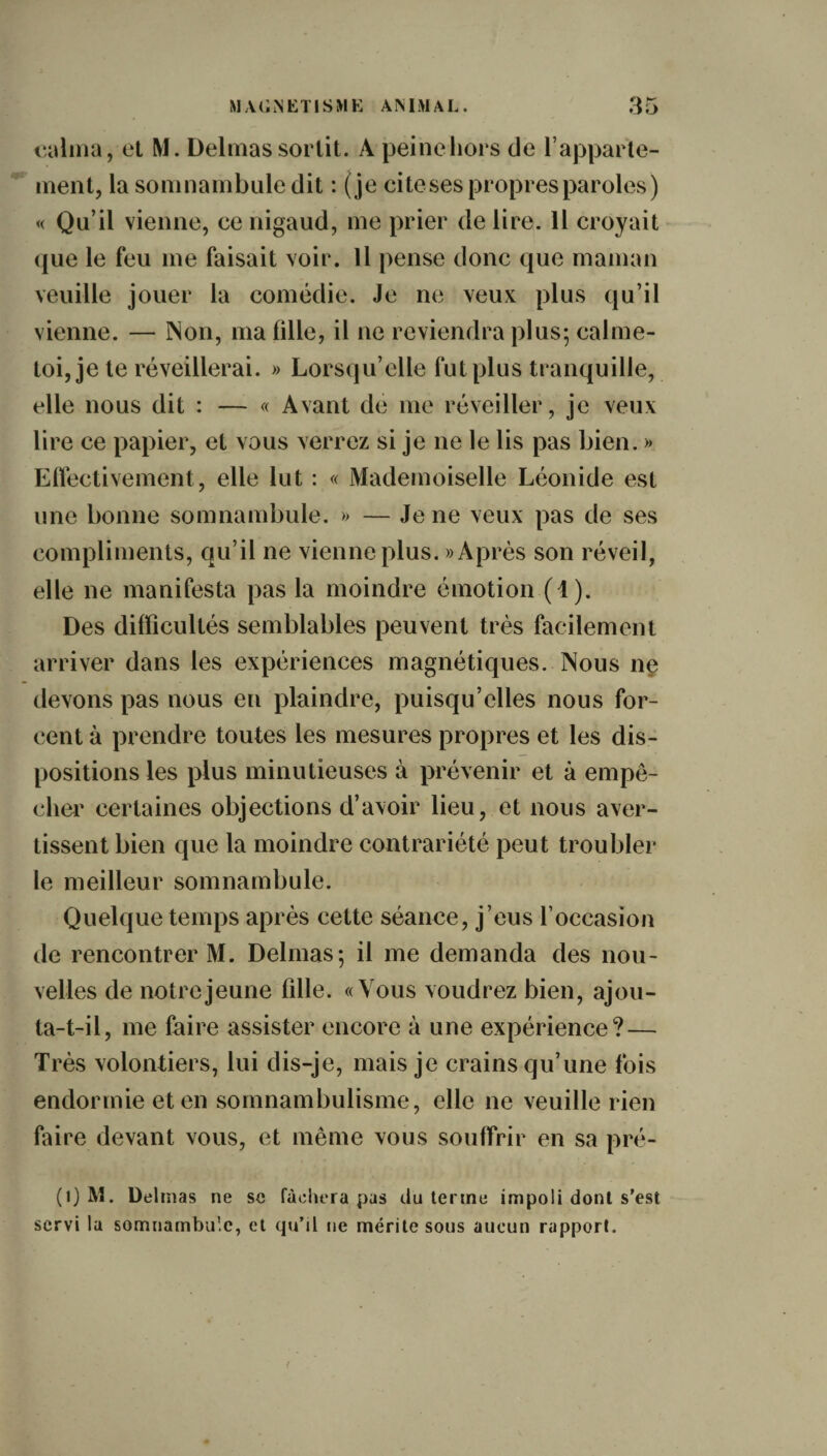 calma, et M. Delmas sortit. A peine hors de l’apparte¬ ment, la somnambule dit : (je cite ses propres paroles) « Qu’il vienne, ce nigaud, me prier de lire. Il croyait que le feu me faisait voir. Il pense donc que maman veuille jouer la comédie. Je ne veux plus qu’il vienne. — Non, ma fille, il ne reviendra plus; calme- toi, je te réveillerai. » Lorsqu’elle fut plus tranquille, elle nous dit : — « Avant de me réveiller, je veux lire ce papier, et vous verrez si je ne le lis pas bien. » Effectivement, elle lut : « Mademoiselle Léonide est une bonne somnambule. » — Je ne veux pas de ses compliments, qu’il ne vienne plus. » Après son réveil, elle ne manifesta pas la moindre émotion (1). Des difficultés semblables peuvent très facilement arriver dans les expériences magnétiques. Nous ne devons pas nous en plaindre, puisqu’elles nous for¬ cent à prendre toutes les mesures propres et les dis¬ positions les plus minutieuses à prévenir et à empê¬ cher certaines objections d’avoir lieu, et nous aver¬ tissent bien que la moindre contrariété peut troubler le meilleur somnambule. Quelque temps après cette séance, j’eus l’occasion de rencontrer M. Delmas; il me demanda des nou¬ velles de notre jeune fille. «Vous voudrez bien, ajou¬ ta-t-il, me faire assister encore à une expérience? — Très volontiers, lui dis-je, mais je crains qu’une fois endormie et en somnambulisme, elle ne veuille rien faire devant vous, et même vous souffrir en sa pré- (0 M. Delmas ne sc fâchera pas du terme impoli dont s’est servi la somnambule, et qu’il ne mérite sous aucun rapport.