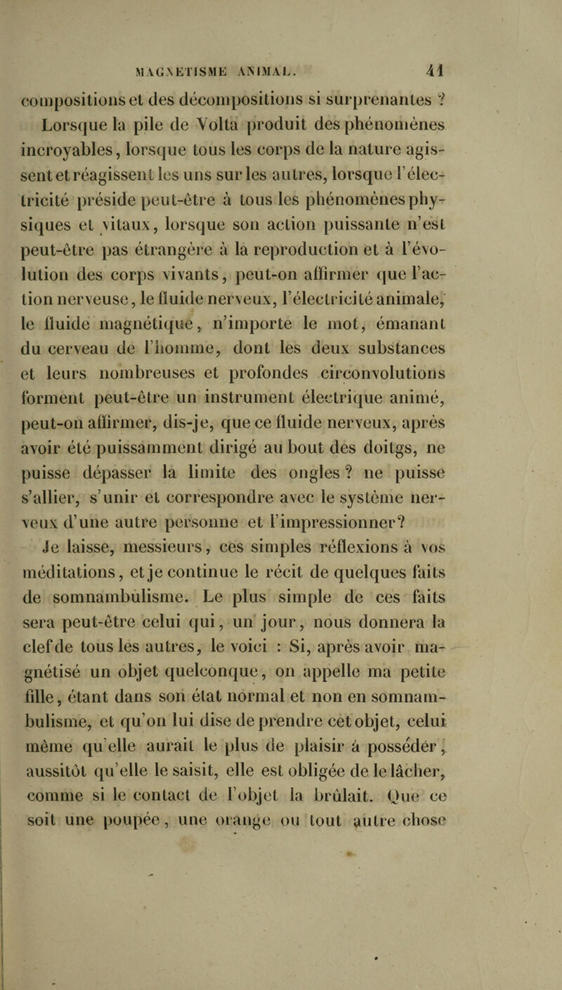 compositions et des décompositions si surprenantes ? Lorsque la pile de Yolta produit des phénomènes incroyables, lorsque tous les corps de la nature agis¬ sent et réagissent les uns sur les autres, lorsque l’élec- tricité préside peut-être à tous les phénomènes phy¬ siques et vitaux, lorsque son action puissante n’est peut-être pas étrangère à la reproduction et à révo¬ lution des corps vivants, peut-on affirmer que fac¬ tion nerveuse, le fluide nerveux, l’électricité animale, le fluide magnétique, n’importe le mot, émanant du cerveau de l’homme, dont les deux substances et leurs nombreuses et profondes circonvolutions forment peut-être un instrument électrique animé, peut-on affirmer, dis-je, que ce fluide nerveux, après avoir été puissamment dirigé au bout des doitgs, ne puisse dépasser la limite des ongles ? ne puisse s’allier, s’unir et correspondre avec le système ner¬ veux d’une autre personne et l’impressionner? Je laisse, messieurs, ces simples réflexions à vos méditations, et je continue le récit de quelques faits de somnambulisme. Le plus simple de ces faits sera peut-être celui qui, un jour, nous donnera la clef de tous les autres, le voici : Si, après avoir ma¬ gnétisé un objet quelconque, on appelle ma petite fille, étant dans son état normal et non en somnam¬ bulisme, et qu’on lui dise de prendre cet objet, eelui même quelle aurait le plus de plaisir à posséder, aussitôt qu elle le saisit, elle est obligée de le lâcher, comme si le contact de l’objet la brûlait. Que ce soit une poupée, une orange ou tout autre chose