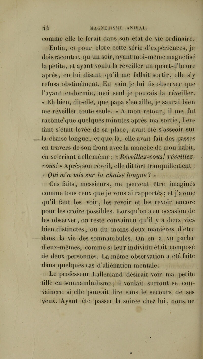 AA magnétisai: animal. comme elle le ferait dans son état de vie ordinaire. Enfin, et pour clore cette série d’expériences, je dois raconter, qu’un soir, ayant moi-même magnétisé la petite, et ayant voulu la réveiller un quart-d’heure après, en lui disant qu’il me fallait sortir, elle s’y refusa obstinément. En vain je lui fis observer que l’ayant endormie, moi seul je pouvais la réveiller. « Eh bien, dit-elle, que papa s’en aille, je saurai bien me réveiller toute seule. » A mon retour, il me fut raconte que quelques minutes après ma sortie, l’en¬ fant s’était levée de sa place, avait été s’asseoir sur la chaise longue, et que là, elle avait fait des passes en travers de son front avec la manche de mon habit, en se criant àellemême : « Réveillez-vous! réveillez- vous! » Après son réveil, elle dit fort tranquillement : « Qui m’a mis sur la chaise longue ? » Ces faits, messieurs, ne peuvent être imaginés comme tous ceux que je vous ai rapportés ; et j’avoue qu’il faut les voir, les revoir et les revoir encore pour les croire possibles. Lorsqu’on a eu occasion de les observer, on reste convaincu qu’il y a deux vies bien distinctes, ou du moins deux manières d’être dans la vie des somnambules. On en a vu parler d’eux-mêmes, comme si leur individu était composé de deux personnes. La même observation a été faite dans quelques cas d aliénation mentale. Le professeur Lallemand désirait voir ma petite lille en somnambulisme; il voulait surtout se con¬ vaincre si elle pouvait lire sans le secours de ses yeux. Ayant été passer la soirée chez lui, nous ne