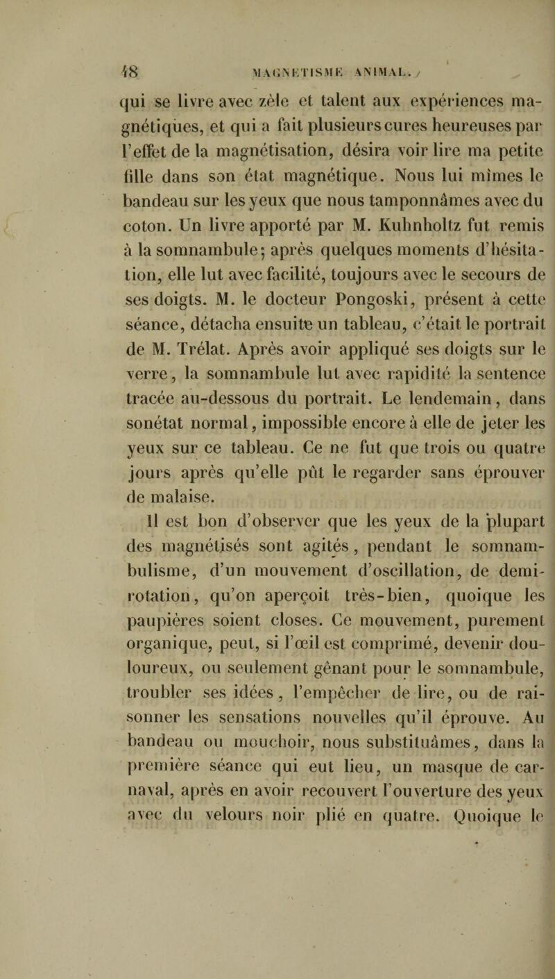 I qui se livre avec zèle et talent aux expériences ma¬ gnétiques, et qui a fait plusieurs cures heureuses par l’effet de la magnétisation, désira voir lire ma petite fille dans son état magnétique. Nous lui mimes le bandeau sur les yeux que nous tamponnâmes avec du coton. Un livre apporté par M. Kuhnholtz fut remis à la somnambule; après quelques moments d’hésita¬ tion, elle lut avec facilité, toujours avec le secours de ses doigts. M. le docteur Pongoski, présent à cette séance, détacha ensuite un tableau, c’était le portrait de M. Trélat. Après avoir appliqué ses doigts sur le verre, la somnambule lut avec rapidité la sentence tracée au-dessous du portrait. Le lendemain, dans sonétat normal, impossible encore à elle de jeter les yeux sur ce tableau. Ce ne fut que trois ou quatre jours après qu’elle pût le regarder sans éprouver de malaise. Il est bon d’observer que les yeux de la plupart des magnétisés sont agités, pendant le somnam¬ bulisme, d’un mouvement d’oscillation, de demi- rotation, qu’on aperçoit très-bien, quoique les paupières soient closes. Ce mouvement, purement organique, peut, si l’œil est comprimé, devenir dou¬ loureux, ou seulement gênant pour le somnambule, troubler ses idées , l’empêcher de lire, ou de rai¬ sonner les sensations nouvelles qu’il éprouve. Au bandeau ou mouchoir, nous substituâmes, dans la première séance qui eut lieu, un masque de car¬ naval, après en avoir recouvert l’ouverture des yeux avec du velours noir plié en quatre. Quoique le