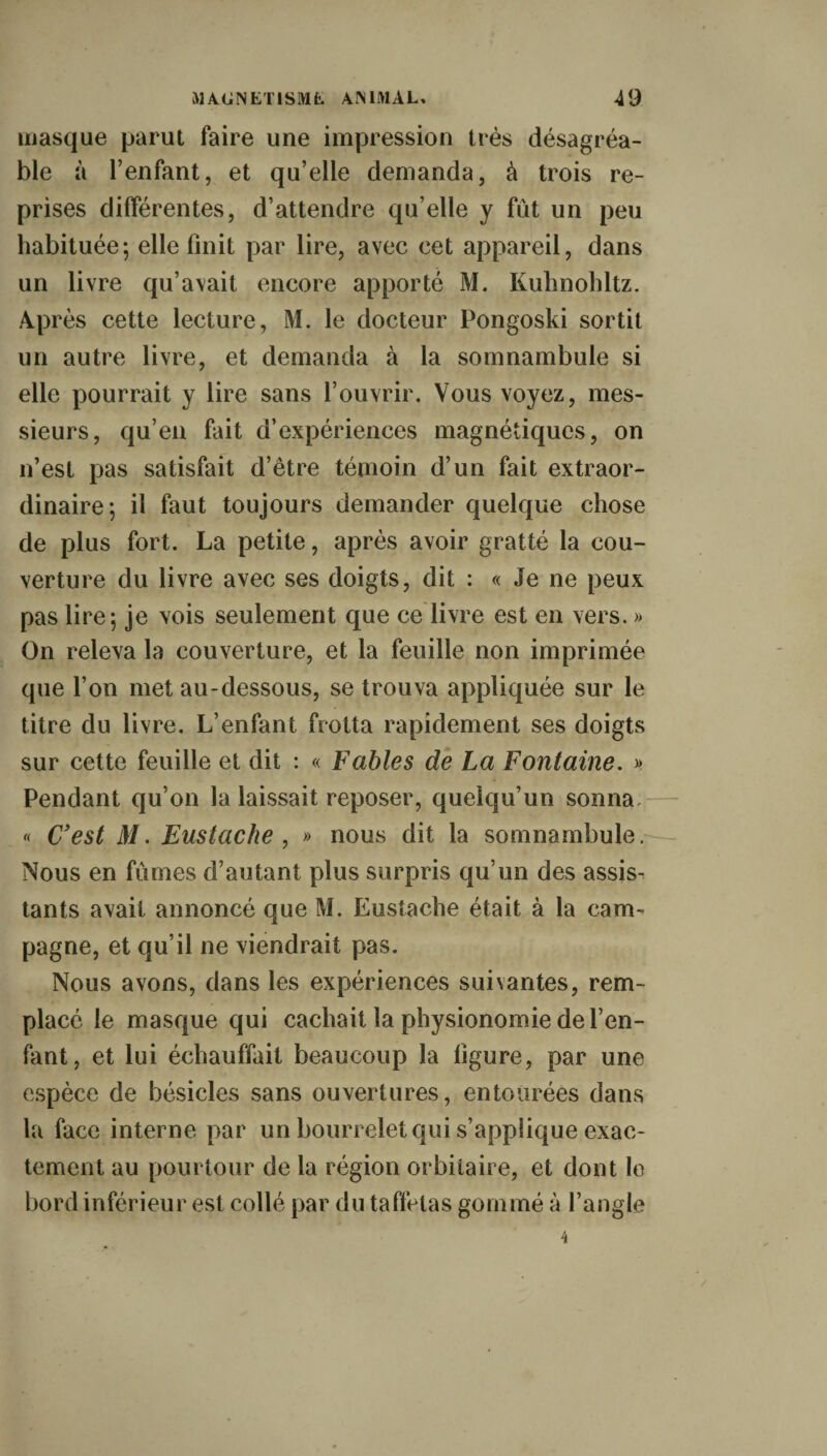 masque parut faire une impression très désagréa¬ ble à l’enfant, et qu’elle demanda, à trois re¬ prises différentes, d’attendre qu elle y fut un peu habituée; elle finit par lire, avec cet appareil, dans un livre qu’avait encore apporté M. Kuhnohltz. Après cette lecture, M. le docteur Pongoski sortit un autre livre, et demanda à la somnambule si elle pourrait y lire sans l’ouvrir. Vous voyez, mes¬ sieurs, qu’en fait d’expériences magnétiques, on n’est pas satisfait d’être témoin d’un fait extraor¬ dinaire; il faut toujours demander quelque chose de plus fort. La petite, après avoir gratté la cou¬ verture du livre avec ses doigts, dit : « Je ne peux pas lire; je vois seulement que ce livre est en vers. » On releva la couverture, et la feuille non imprimée que l’on met au-dessous, se trouva appliquée sur le titre du livre. L’enfant frotta rapidement ses doigts sur cette feuille et dit : « Fables de La Fontaine. » Pendant qu’on la laissait reposer, quelqu’un sonna « Cest M. Eustache , » nous dit la somnambule. Nous en fumes d’autant plus surpris qu’un des assise tants avait annoncé que M. Eustache était à la cam¬ pagne, et qu’il ne viendrait pas. Nous avons, dans les expériences suivantes, rem¬ placé le masque qui cachait la physionomie de l’en¬ fant, et lui échauffait beaucoup la ligure, par une espèce de bésicles sans ouvertures, entourées dans la face interne par un bourrelet qui s’applique exac¬ tement au pourtour de la région orbitaire, et dont le bord inférieur est collé par du taffetas gommé à l’angle