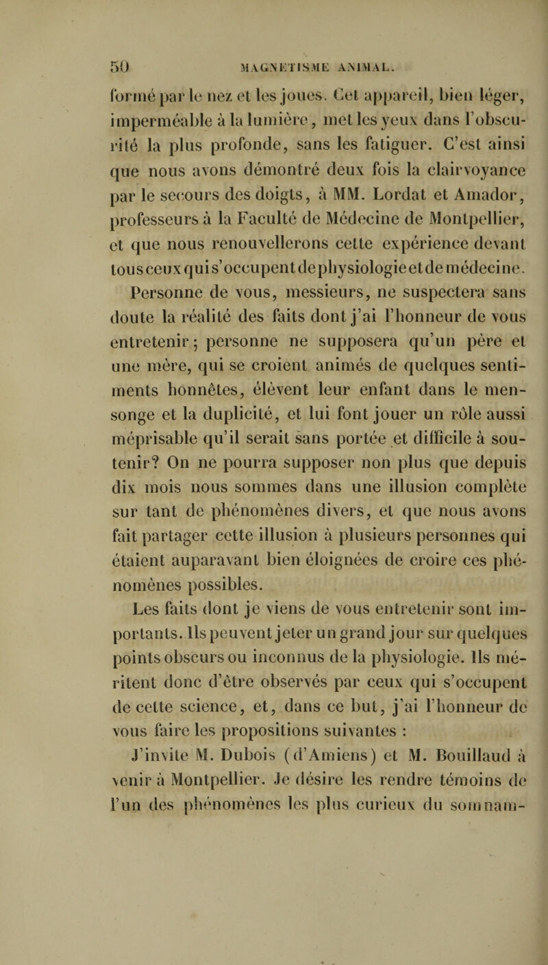 formé par le nez et les joues. Cet appareil, bien léger, imperméable à la lumière, met les yeux clans l’obscu¬ rité la plus profonde, sans les fatiguer. C’est ainsi que nous avons démontré deux fois la clairvoyance par le secours des doigts, à MM. Lordat et Amador, professeurs à la Faculté de Médecine de Montpellier, et que nous renouvellerons cette expérience devant tou s ceux qui s’occupent de physiologie et de m édeci ne. Personne de vous, messieurs, ne suspectera sans doute la réalité des faits dont j’ai l’honneur de vous entretenir; personne ne supposera qu’un père et une mère, qui se croient animés de quelques senti¬ ments honnêtes, élèvent leur enfant dans le men¬ songe et la duplicité, et lui font jouer un rôle aussi méprisable qu’il serait sans portée et difficile à sou¬ tenir? On ne pourra supposer non plus que depuis dix mois nous sommes dans une illusion complète sur tant de phénomènes divers, et que nous avons fait partager cette illusion à plusieurs personnes qui étaient auparavant bien éloignées de croire ces phé¬ nomènes possibles. Les faits dont je viens de vous entretenir sont im¬ portants. Ils peuvent jeter un grand jour sur quelques points obscurs ou inconnus de la physiologie. Ils mé¬ ritent donc d’être observés par ceux qui s’occupent de cette science, et, dans ce but, j’ai l’honneur de vous faire les propositions suivantes : j’invite M. Dubois (d’Amiens) et M. Bouillaud à venir à Montpellier. Je désire les rendre témoins de l’un des phénomènes les plus curieux du soin nam-